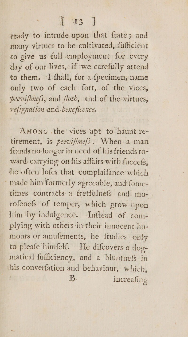 i a ie ‘veady to intrude upon that f{tate; and many virtues to be cultivated, fufficient to give us full.employment for every _ day of-our lives, if ‘we carefully attend to them. TI fhall, for a fpecimen;-name only two of each fort, of the vices, peevifhnefi, and floth, and of the-virtues, refignation and-beneficence. AMONG .the vices apt to haunt re- tirement, is peevi/hnefs. When-a man {tands no-longer in need of his friends to- ward: carrying on his affairs with fuccefs, he often lofes that complaifance which ~ made him formerly agreeable, and fome- times contracts a fretfulnef§. and mo-. rofenefs of temper, which grow upen him ‘by indulgence. Inftead of com- plying with others-in their innecent bu- mours or amufements, he {tudies only to pleafe himfelf. He difcovers a dog- matical fufficiency, and a bluntnefs in ‘his converfation and behaviour, which, . B. increafing