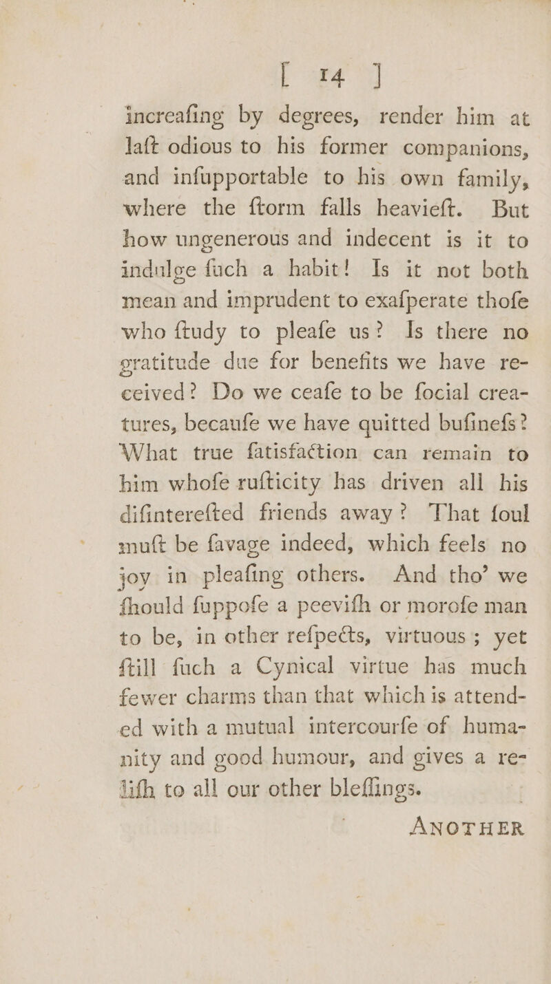 increafing by degrees, render him at Jaft odious to his former companions, and infupportable to his own family, where the ftorm falls heavieft. But how ungenerous and indecent is it to indulge fuch a habit! Is it not both mean and imprudent to exafperate thofe who ftudy to pleafe us? Is there no gratitude due for benefits we have re- ceived? Do we ceafe to be focial crea- tures, becaufe we have quitted bufinefs? What true fatisfa¢tion can remain to him whofe rufticity has driven all his difinterefted friends away? That {oul muft be favage indeed, which feels no joy in pleafing others. And tho’ we fhould fuppofe a peevifh or morofe man to be, in other refpects, virtuous; yet {till fuch a Cynical virtue has much fewer charms than that which is attend- ed with a mutual intercourfe of huma- nity and good humour, and gives a re- lith to all our other bleflings. ANOTHER