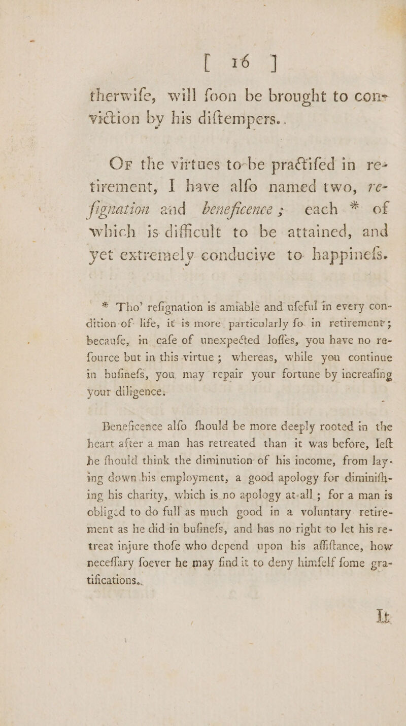 Lime: therwife, will foon be brought to cons viction by his diftempers. . Or the virtues to-be pradtifed in re+ tirement, I have alfo named two, re- fignation aad beneficence; each * of which is difficult to be attained, and yet extremely conducive to happinefs. * Tho’ refignation is amiable and ufeful in every con- dition of: life, it is more. particularly fo. in retirement ; becaufe, in cafe of unexpected loffes, you have no re- fource but in this virtue ; whereas, while you continue in bufinefs, you, may repair your fortune by increafing your diligence: Benefcence alfo fhould be more deeply rooted in the heart after a man has retreated than it was before, Jeft he fhould think the diminution of his income, from lay- ing down his employment, a good apology for diminifh- ing his charity, which is_no apology at-all ; for a man is obliged to do full as much good in a voluntary. retire- ment as he did-in bufinefs, and has no right to let his re- treat injure thofe who depend upon his affiftance, how neceflary foever he may find it to deny himfelf fome gra- tifications.. | It