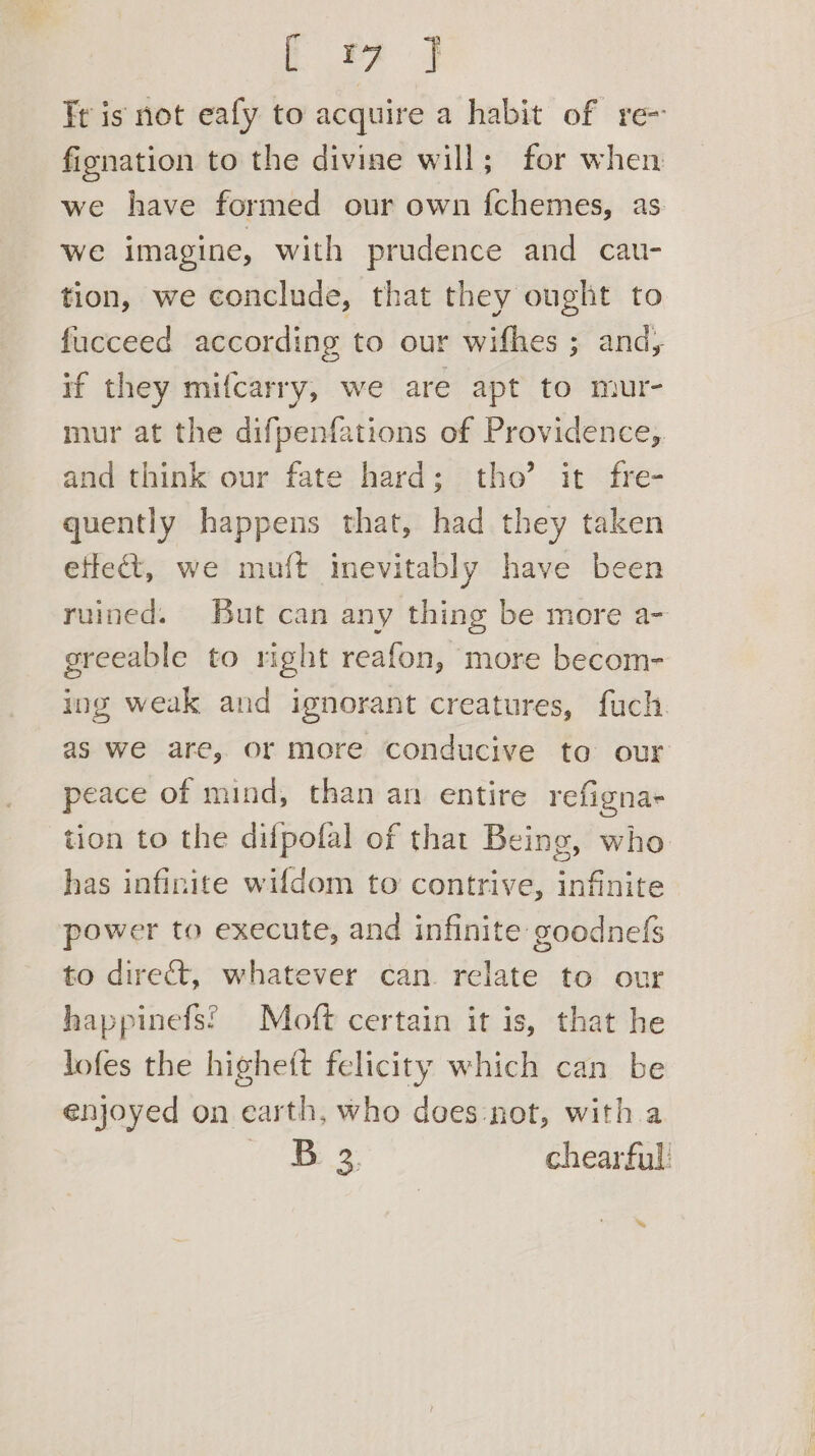 ey aa Tr is not eafy to acquire a habit of re- fignation to the divine will; for when we have formed our own {chemes, as we imagine, with prudence and cau- tion, we conclude, that they ought to fucceed according to our wifhes ; and, if they mifcarry, we are apt to mur- mur at the difpenfations of Providence, and think our fate hard; tho’ it fre- quently happens that, had they taken effect, we muft inevitably have been ruined. But can any thing be more a- greeable to right reafon, more becom- ing weak and ignorant creatures, fuch as we are, or more conducive to our peace of mind, than an entire refigna- tion to the difpofal of that Being, who has infinite wifdom to contrive, infinite power to execute, and infinite goodnefs to direct, whatever can relate to our happinefs? Moft certain it is, that he lofes the higheft felicity which can be enjoyed on earth, who does:not, with.a