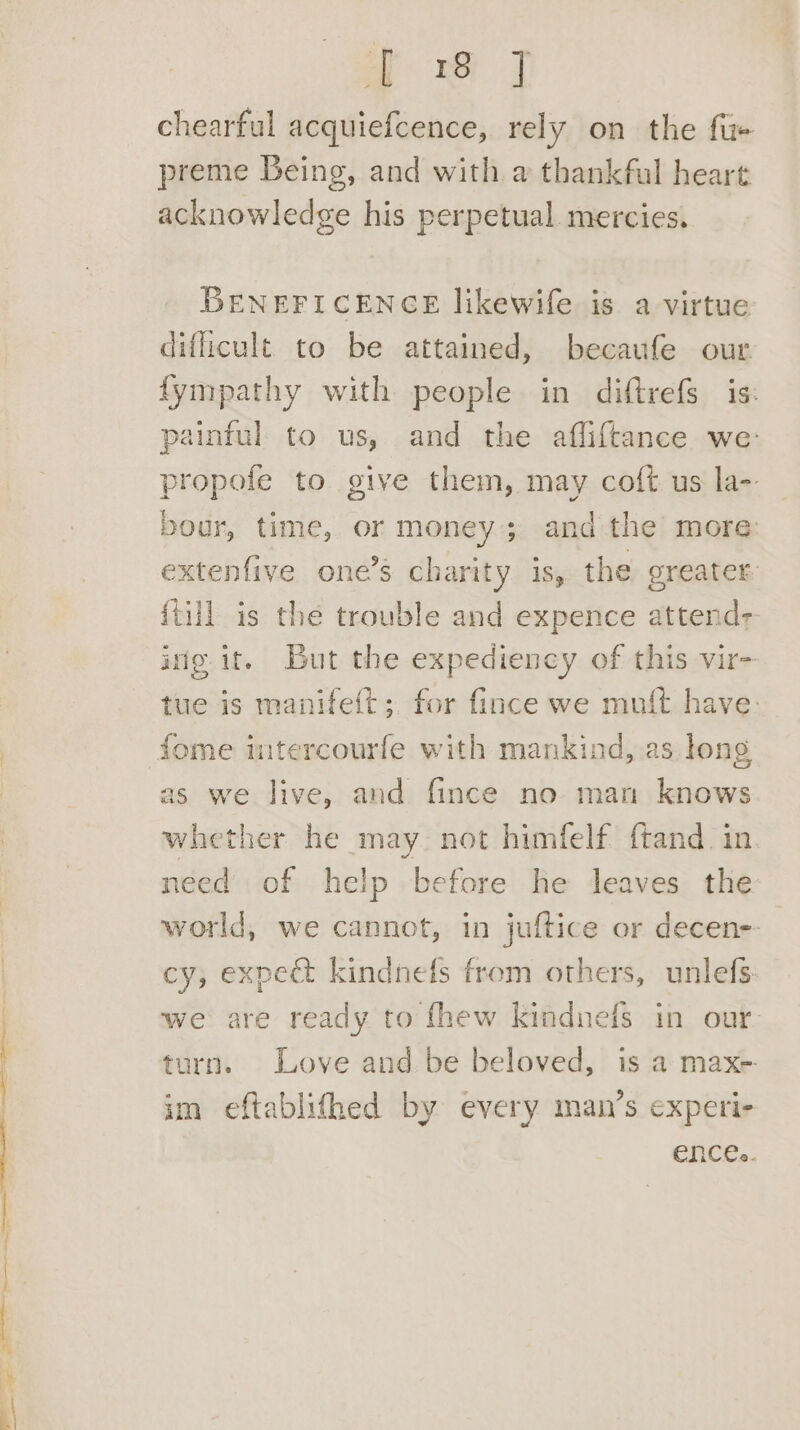 chearful acquiefcence, rely on the fue preme Being, and with a thankfal heart acknowledge his perpetual. mercies. BENEFICENGE likewife is a virtue difficult to be attained, becaufe our fympathy with people in diftrefs is: painful to us, and the afliftance we: propofe to give them, may coft us la- bour, time, or money; and the more: extenfive one’s charity is, the greater: {till is the trouble and expence attend- irfg it. But the expediency of this vir- tue is manifeft; for fince we muft have: fome intercourfe with mankind, .as long as we live, and fince no man knows whether he may. not himfelf ftand. in need of help before he leaves the world, we cannot, in juftice or decen-- cy, expe&amp; kindnefs from others, unlefs: we are ready to fhew kindnefs in our. turn. Love and be beloved, is a max-. im eftablithed by every man’s experi- ences.