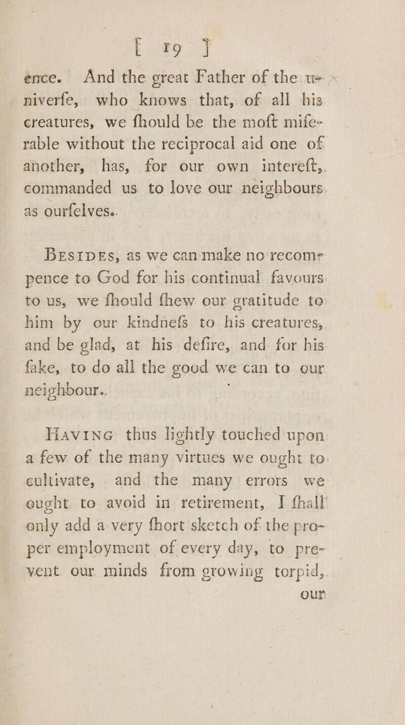 E fag J ence. And the great Father of the w= > niverfe, who knows that, of all his creatures, we fhould be the moft mife- rable without the reciprocal aid one of another, has, for our own _ intereft,. commanded us to love our neighbours. as ourfelves.. BESIDEs, as we can make no recome pence to God for his continual favours. to us, we fhould fhew our gratitude to. him by our kindnefs to. his creatures, and be glad, at his defire, and for his. fake, to do all the good we can to our neighbour., Havine thus lightly touched upon a few of the many virtues we ought to. cultivate, and the many errors we eught to avoid in retirement,. I fhall only add a very fhort sketch of the pro- per employment of every day, to pre- vent our minds from growing torpid,. our