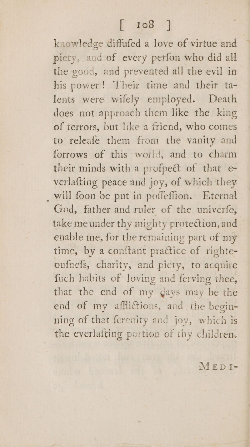 [ 108 ] : knowledge diffufed a love of virtue and ~ piety, and of every perfon who did all the good, and prevented all the evil in his power! Their time and their ta- lents were wifely employed. Death does not approach them like the king of terrors, but like a friend, who comes to releafe them from the vanity and forrows of this world, and to charm their minds with a profpec&amp; of that e- verlafting peace and joy, of which they _will foon be put in poffeffion. Eternal God, father and ruler of the univerfe, take meunder thy mighty protection, and | enable me, for the remaining part of my time, by a conftant practice of righte- oufnefs, charity, and piety, to acquire fuch habits of loving and ferving thee, that the end of my gays may be the end of my afflictions, and. the begin- ning of that ferenity and joy, which is the everlafting portion of thy children. MEDI-