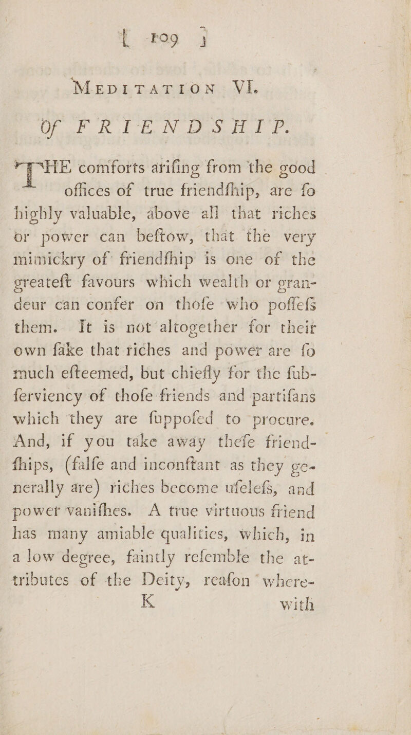 { Fog 4 OLE aia ea Vi. Of VR FR WS 1d Waka comforts arifing from the good | offices of true friendfhip, are fo highly valuable, above all that riches or power can beftow, that the very mimickry of: friendfhip is one of the sreateft favours which wealth or oran- deur can confer on thofe who poflefs them. Jt is not altogether for their own fake that riches and powey are fo much efteemed, but chiefly for the fub- ferviency of thofe friends and partifans which they are fuppofed to procure. And, if you take away thefe friend-— fhips, (falfe and inconftant as they ge- nerally are) riches become ufelefs, and power vanifhes. A true virtuous friend has many amiable qualities, which, in a low degree, faintly refemble the at- tributes of the Deity, reafon ‘ where- K with