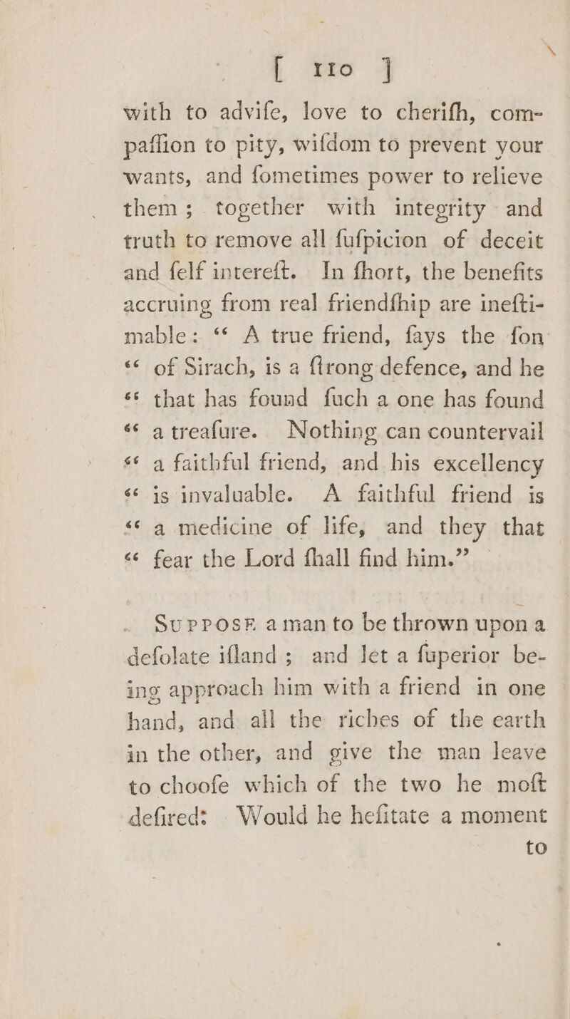 | oa 4 with to advife, love to cherifh, com- paffion to pity, wifdom to prevent your wants, and fometimes power to relieve them; together with integrity and truth to remove all fufpicion of deceit and felf intereft. In fhort, the benefits accruing from real friendfhip are inefti- mable: ‘* A true friend, fays the fon ‘< of Sirach, is a {trong defence, and he «* that has found fuch a one has found «* atreafure. Nothing can countervail ¢ a faithful friend, and_ his excellency ‘is invaluable. A faithful friend is *¢ a medicine of life, and they that ¢ fear the Lord fhall find him.” ay Ow “aA SupPosFk aman to be thrown upon a defolate ifland; and let a fuperior be- ing approach him with a friend in one hand, and all the riches of the earth in the other, and give the man leave to choofe which of the two he moft defired: . Would he hefitate a moment to