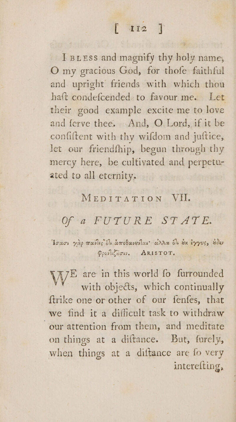 I gress and magnify thy holy name, O my gracious God, for thofe faithful ~ and upright friends with which thou haft condefcended. to favour me. Let their good example excite me to love and ferve thee. And, O. Lord, if it be confiftent with th ry wifdom and juttice, let our friendthip, begun through thy mercy here, be cultivated and perpetu- ated to all eternity. MEDALTA T:TON« Vals eg ee Rt dot oe Toucs yap mrovles bls. corobcverics® Ava ole xu byyvs, soey Qpovlileow. ARISTOT. WE are in this world fo furrounded with objects, which continually ftrike one or other of our fenfes, that we find it a difficult task to withdraw our attention from them, and meditate on things at a diftance. But, furely, when things at a diftance are fo very interefting,