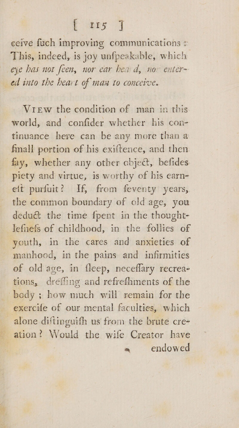 E am J ceive fuch improving communications > This, indeed, is joy unfpeakable, which Vrew the condition of man in this world, and confider whether his con- tinuance here can be any more than a fmall portion of his exiftence, and then fay, whether any other cbje@, befides piety and virtue, is worthy of his earn- eit purfuit? If, from feventy years, the common boundary of cld age, you dedu@ the time {pent in the thought- manhood, in the pains and infirmities of old age, in fleep, neceflary recrea- tions, dreffing and refrefhments of the oa pa endowed