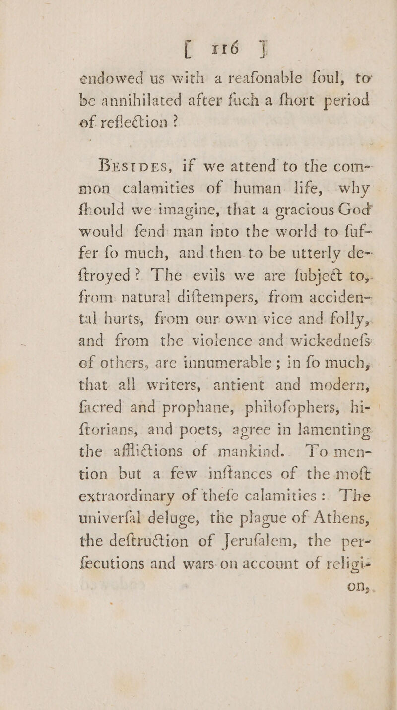 endowed us with a reafonable foul, to be annihilated after fuch a fhort period of. reflection ?. Brstpes, if we attend to the com= mon calamities of human. life, why fhould we imagine, that 4 gracious God’ would fend man into the world to fuf- fer fo much, and then to be utterly de- from: natural diftempers, from acciden- tal hurts, from our own vice and folly,. and from the violence and wickednefs of others, are innumerable ; in fo much, that all writers, antient and modern, facred and prophane, philofophers, hi- {torians, and poets, agree in lamenting the afflictions of mankind... To men- tion but a few inftances of the moft extraordinary of thefe calamities:. The the deftru@ion of Jerufalem, the per- fecutions and wars-on account of religi-