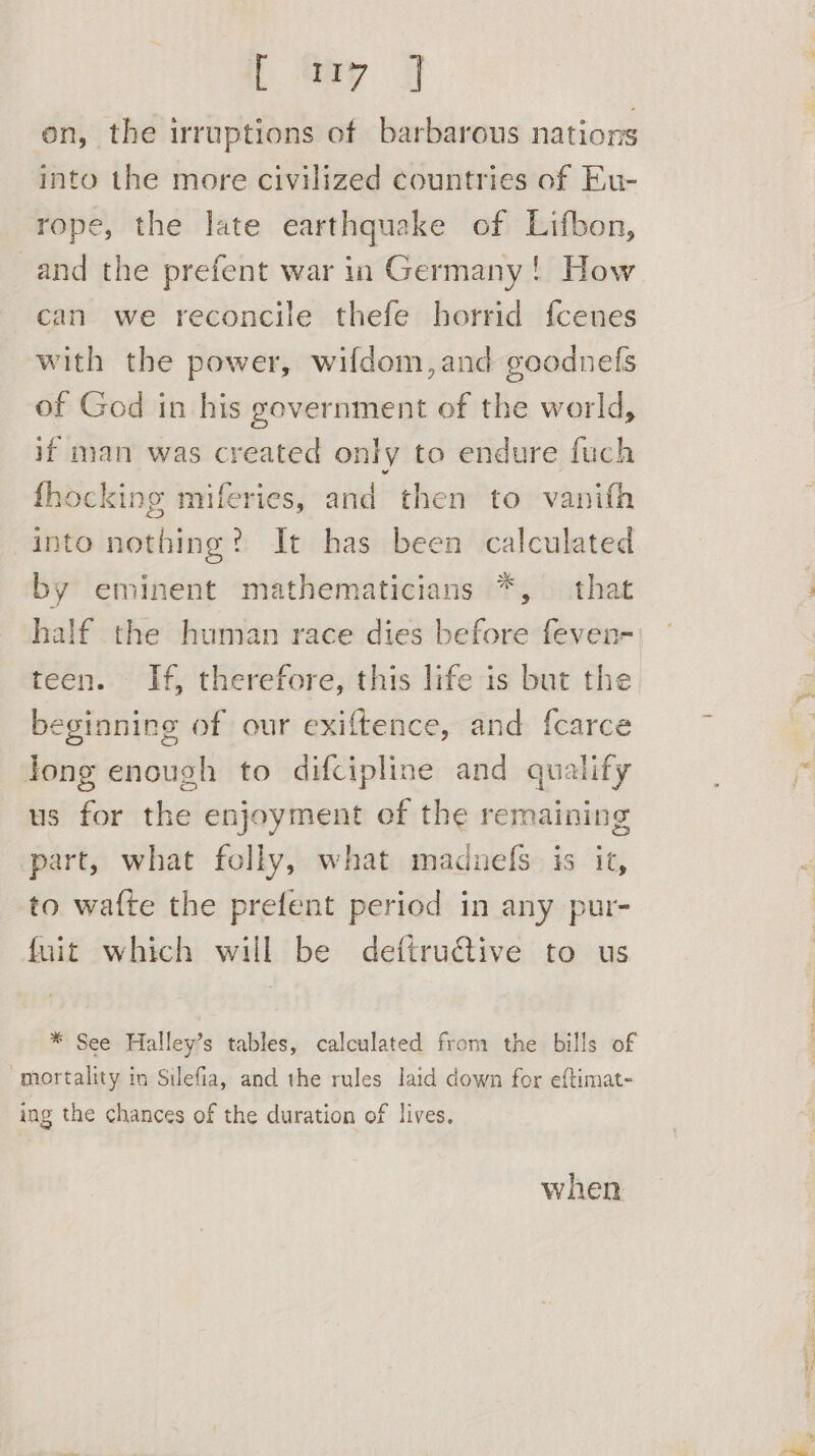 L May | on, the irruptions of barbarous nations into the more civilized countries of Eu- rope, the late earthquake of Lifbon, and the prefent war in Germany! How can we reconcile thefe horrid f{cenes with the power, wifdom, and goodnefs of God in his government of the world, if man was created only to endure fuch fhocking miferies, and then to vanifh into nothing? It has been calculated by eminent mathematicians *, that half the human race dies before feven- teen. If, therefore, this life is but the beginning of our exiftence, and {carce long enough to difcipline and qualify us for the enjoyment of the remaining part, what folly, what madnefs is it, to waf{te the prefent period in any pur- fuit which will be deftru€tive to us * See Halley’s tables, calculated from the bills of “mortality in Silefia, and the rules laid down for eftimat- ing the chances of the duration of lives, when