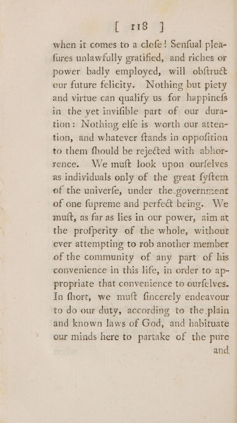 [ -<en6 4 when it comes to a clefe! Senfual plea- fures unlawfully gratified, and riches or power badly employed, will obftru&amp; our future felicity. Nothing but piety and virtue can qualify us for happinefs in the yet invifible part of our dura- tion: Nothing elfe is worth our atten- tion, and whatever ftands in oppofition to them fhould be rejected with abhor- rence. We muft look upon ourfelves as individuals only of the great fyftem — of the univerfe, under the_government of one fupreme and perfect being. We muft, as far as lies in our power, aim at the profperity of the whole, without ever attempting to rob another member of the community of any part of his convenience in this life, in order to ap- propriate that convenience to ourfelves. Yo fhort, we muft fincerely endeavour to do our duty, according to the plain ‘and known laws of God, and habituate eur minds here to partake of the pure and,