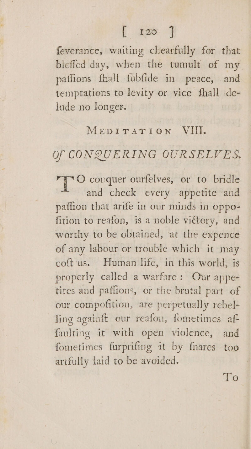 [peo 4 feverance, waiting chearfully for that bleffed day, when the tumult of my patfions fhall fubfide in peace, and temptations to levity or vice fhall de- lude no longer. MEDITATION VIII. Of CONQUERING OURSELVES. O conquer ourfelves, or to bridle and check every appetite and paffion that arife in our minds in oppo- fition to reafon, is a noble vi€tory, and worthy to be obtained, at the expence of any labour or trouble which it may coft‘us. Human life, in this world, is properly called a warfare: Our appe- tites and paflions, or the brutal part of our compofition, are perpetually rebel- ling again{t eur reafon, fometimes af faulting it with open violence, and fometimes furprifing it by {nares too artfully laid to be avoided. To