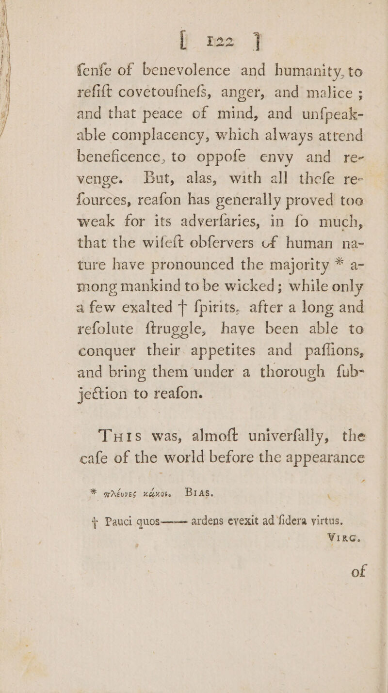 [} mo } fenfe of benevolence and humanity, to refi{t covetoufnefs, anger, and malice ; and that peace of mind, and unfpeak- able complacency, which always attend beneficence, to oppofe envy and re- venge. But, alas, with all thefe re- fources, reafon has generally proved too weak for its adverfaries, in fo much, that the wifeft obfervers of human na- ture have pronounced the majority * a- mong mankind to be wicked; while only a few exalted } fpirits. after a long and refolute ftruggle, haye been able to conquer their appetites and pafiions, and bring them under a thorough fub- jeGion to reafon. Tuts was, almoft univerfally, the cafe of the world before the appearance t * opréoves xexct BAS. ‘ + Pauci quos—— ardens evexit ad fidera virtus. VIRG. of