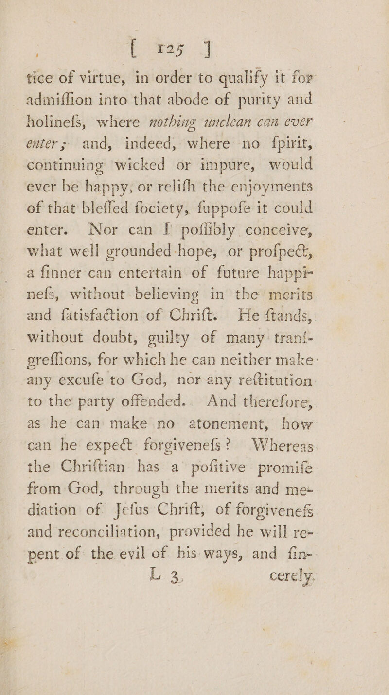 | [ 725 tice of virtue, in order to qualify it for admiffion into that abode of purity and holinefs, where nothing unclean can ever enter; and, indeed, where no {pirit, continuing wicked or impure, would ever be happy, or relith the enjoyments of that bleffed fociety, fuppofe it could enter. Nor can I poflibly. conceive, what well grounded-hope, or profpec&amp;, a finner can entertain of future happi- nefs, without believing in the merits. and fatisfaction of Chrift. He ftands, without doubt, guilty of many: trani- greflions, for which he can neither make: any excufe to God, nor any reftitution to the party offended.. And therefore, as he can’ make no atonement, how can he expect forgivenefs? Whereas. the Chriftian has a pofitive promife from God, through the merits and me- diation of Jefus Chrift, of forgivenefs. and reconciliation, provided he will re-- pent of the evil of. his-ways, and fin-. ba %, cerely,