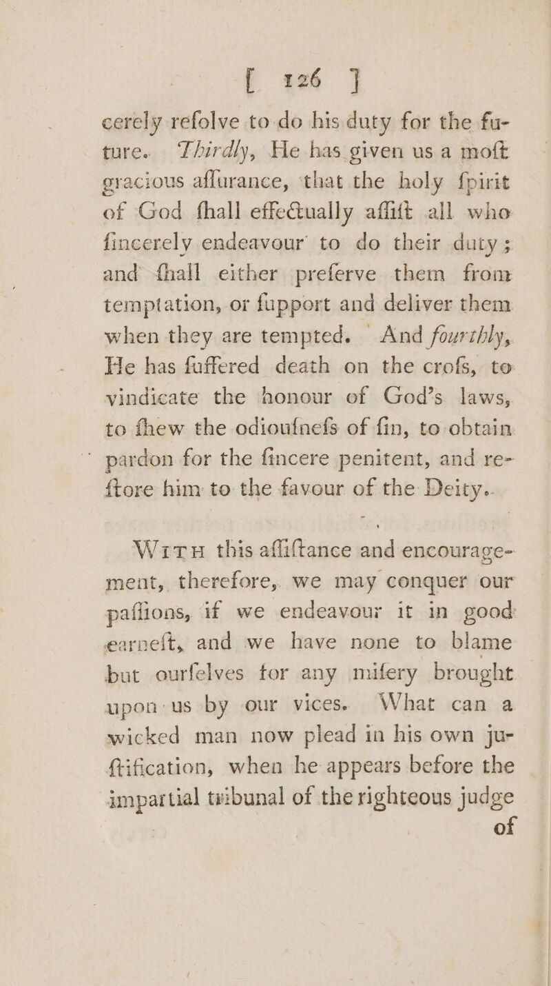 f 26 | cerely refolve to do his. duty for the fu- ture. Thirdly, He has given us a moft gracious affurance, ‘that the holy foirit of God fhall effe@ually affift all who fincerely endeavour to do their duty ; and {hall either preferve them from temptation, or fupport and deliver them when they are tempted. And fourthly, He has fuffered death on the crofs, to vindicate the honour of God’s laws, to fhew the odioufnefs of fin, to obtain ' pardon for the fincere penitent, and re- {tore him to the favour of the Deity.. Wits this afliftance and encourage- ment, therefore, we may conquer our paflions, if we endeavour it in good earneft, and we have none to blame but ourfelves for any mifery brought upon us by our vices. What can a wicked man now plead in his own ju- (tification, when he appears before the impartial tvibunal of the righteous judge : of