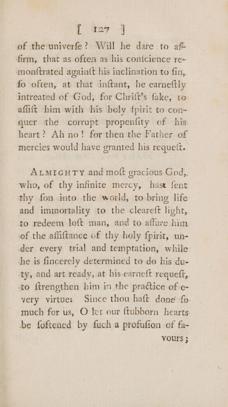 of the univerfe? Will he dare to af® firm, that as often as his conicience re- monttrated again(t his inclination to fin, fo often, at that inftant, he earneftly intreated of ‘God, for Chrift’s fake, to affitt him with ‘his holy {pirit to con- quer ‘the corrupt propenfity of «his heart? Ah no! forthen the Father of mercies would have granted his requelt. ALMIGHTY and moft gracious God,. who, of thy infinite mercy, hast fent thy fon imto the world, to bring life and immortality to the cleareft light,. to redeem loft man, and to aflure him. of the afliftance of thy holy fpirit, un- der every trial and temptation, while he is fincerely determined to do his du- ty, and art ready, at his earne{t requeft,. to ftrengthen him in the pradice of e- very virtue: Since thou haft done fo. much for us, O let our {tubborn hearts be foftened by fuch a profufion of fa- vours ;