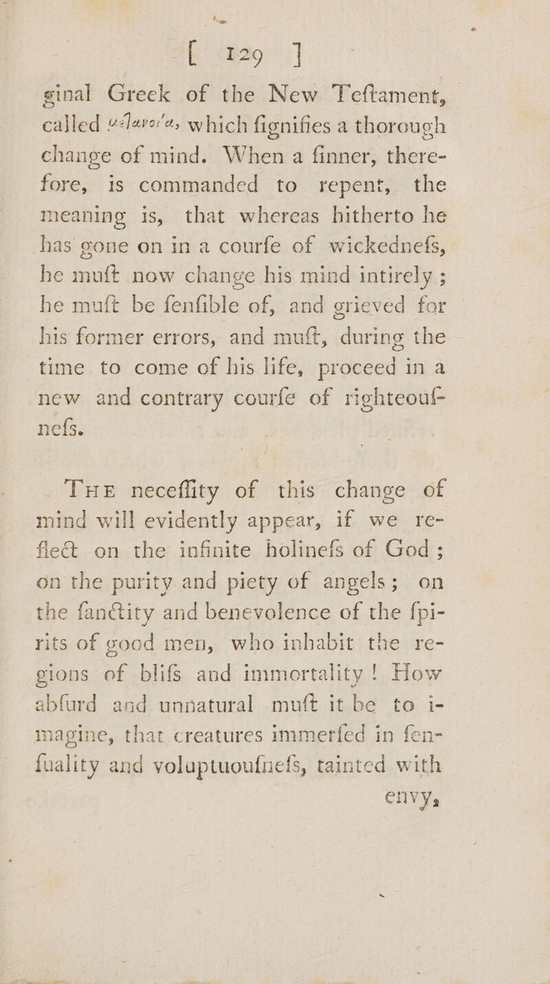 sh tag J ginal Greek of the New Teftament, — called 4leve'e, which fignifies a thorough change of mind. When a finner, there- fore, is commanded to repent, the meaning is, that whereas hitherto he has gone on in a courfe of wickednefs, he muft now change his mind intirely ; he mult be fenfible of, and grieved for his former errors, and muft, during the time to come of his life, proceed in a new and contrary courfe of righteoul- ne{s. THE neceffity of this change of mind will evidently appear, if we re- fie&amp; on the infinite holinefs of God; on the purity.and piety of angels; on the fan@ity and benevolence of the fpi- rits of good men, who inhabit the re- gions of blifs and immortality! How abfurd and unnatural muft it be to i- magine, that creatures immerfed in fen- fuality and voluptuoufnefs, tainted with envy,