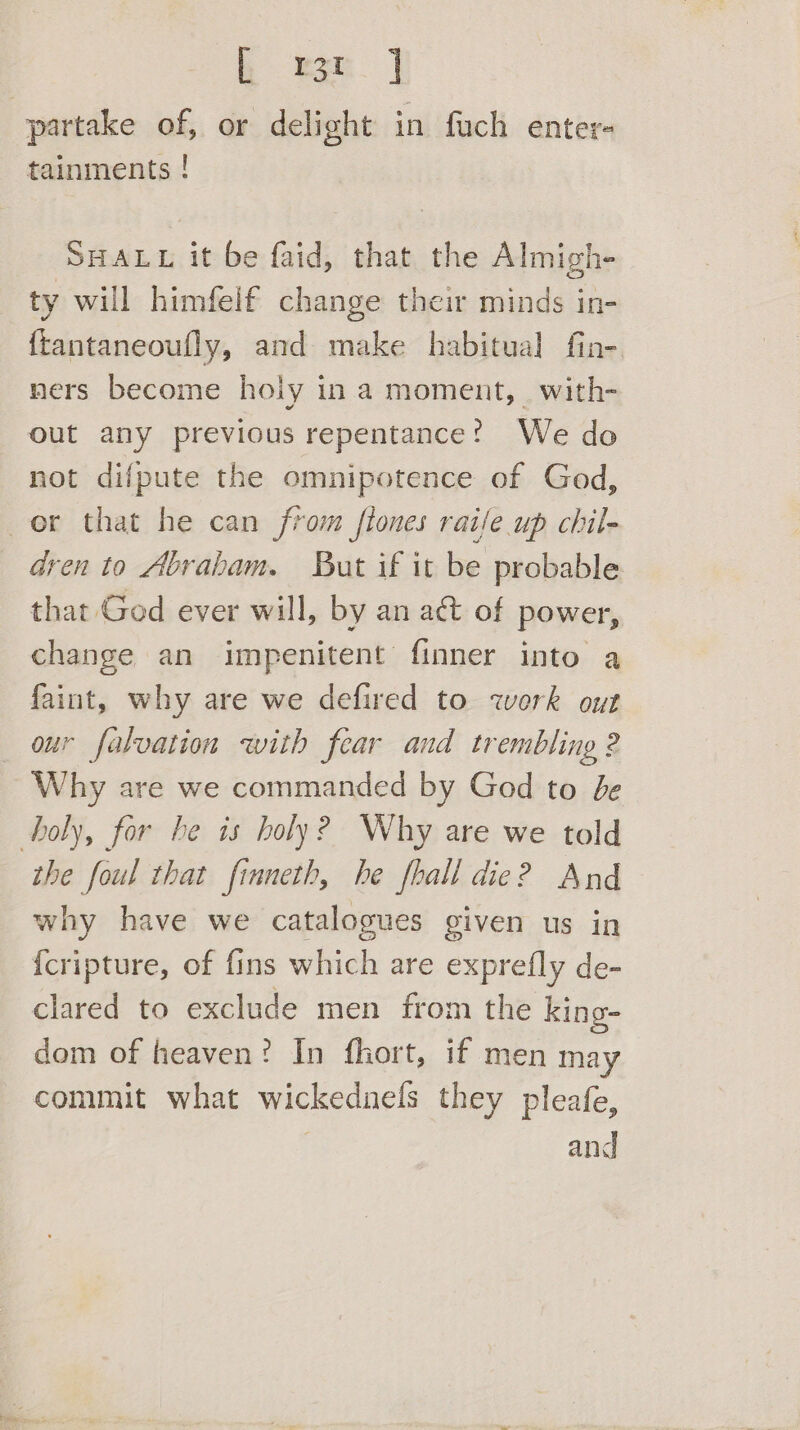 h wr] partake of, or delight in fuch enter- tainments ! SHALL it be faid, that the Almigh- ty will himfelf change their minds in- {tantaneoufly, and make habitual fin-. ners become holy in a moment, with- out any previous repentance? We do not difpute the omnipotence of God, or that he can from flones raifle up chil- dren to Abraham. But if it be probable that God ever will, by an act of power, change an impenitent finner into a faint, why are we defired to work out our falvation with fear and trembling 2 Why are we commanded by God to be holy, for he is holy? Why are we told the foul that finneth, he fhall die? And why have we catalogues given us in {cripture, of fins which are exprefly de- clared to exclude men from the king- dom of heaven? In fhort, if men may commit what wickednels they pleafe, and