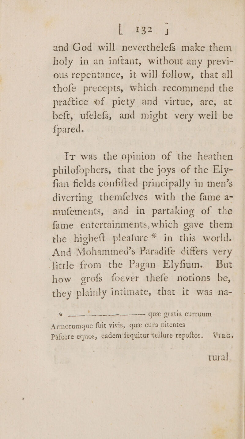 [ABP and God will neverthelefs make them holy in an inftant, without any previ- ous repentance, it will follow, that all thofe precepts, which. recommend the practice of piety and virtue, are, at beft, ufelefs, and might very well be {pared. Ir was the opinion of the heathen philofophers, that the joys of the Ely- fian fields confifted principally in men’s diverting themfelves with the fame a- mulements, and in partaking of the fame entertainments,which gave them the higheft pleafure * in this world. And Mohammed’s Paradife differs very little from the Pagan Elyfium. But how grofs foever thefe notions be, they plainly intimate, that it was na- Ha ee US Gratia curruum Armorumgue fuit vivis, que cura nitentes Pafcere equos, eadem fequitur tellure repoftos. Virc. tural