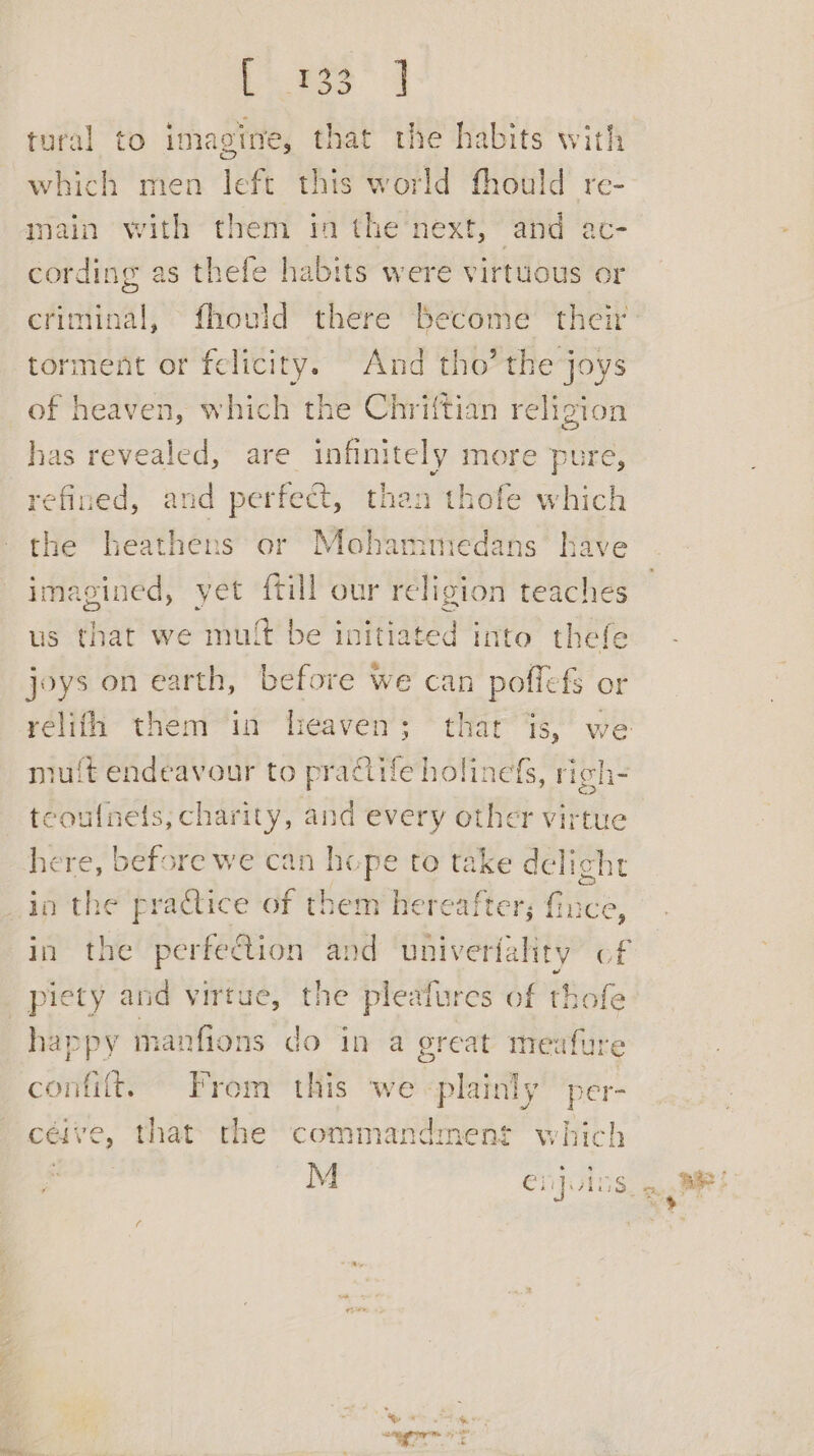 bia” | tural to imagine, that the habits with which men left this world fhould re- main with them in the next, and ac- cording as thefe habits were virtuous or criminal, fhould there become their torment or felicity. And tho’ the joys of heaven, which the Chriftian religion has revealed, are infinitely more pure, refined, and perfect, than thofe which the heathens or Mohammedans have imagined, yet {till our religion teaches us that we mult be initiated into thefe joys on earth, before we can poffef§ or muft endeavour to practife holinefs, righ- teoulnets, charity, and every other virtue here, before we can hope to take delight in the practice of them hereafter; fince, happy manfions do in a great meafure confit. From this we plainly per- ceive, that the commandment which