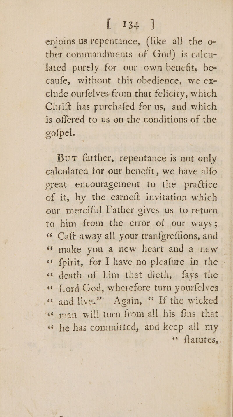 enjoins us repentance, (like all the o- ther commandments of God) is calcu- lated purely for our own benefit; be- caufe, without this obedience, we ex- clude ourfelves from that felicity, which Chrift has purchafed for us, and which is offered to us on the conditions of the gofpel. Bur farther, repentance is not only calculated for our benefit, we have alfo great encouragement to the practice of it, by the earneft invitation which our merciful Father gives us to return to him from the error of our ways; «¢ Caft away all your tranfgreflions, and ‘¢ make you a new heart and a new «¢ fpirit, for I have no pleafure in the . <¢ death of him that dieth, fays the ‘© Lord God, wherefore turn yourfelves «« and live.” Again, ‘ If the wicked <6 man will turn from all his fins that. — « he has committed, and keep all my ** ftatutes,