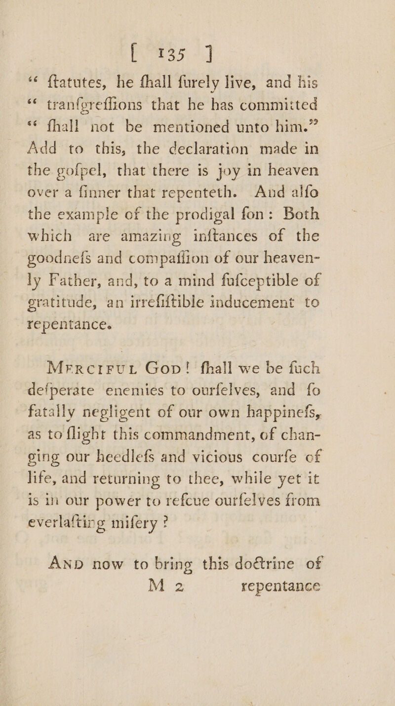 aie eee “« {tatutes, he fhall furely live, and his ‘“« tranfgreflions that he has committed “* fhall not be mentioned unto him.” Add to this, the declaration made in the gofpel, that there is joy in heaven over a finner that repenteth. And alfo the example of the prodigal fon: Both which are amazing inftances of the goodnefs and compaifion of our heaven- ly Father, and, to a mind fufceptible of eratitude, an irrefiftible inducement to repentance. Merrerrurt Gop! fhall we be fuch defperate enemies to ourfelves, and fo fatally negligent of our own happinefs, as to flight this commandment, of chan- ging our heedlefs and vicious courfe of life, and returning to thee, while yet it is in our power to refcue ourfelves from everla{ting mifery ? AND now to bring this do€trine of