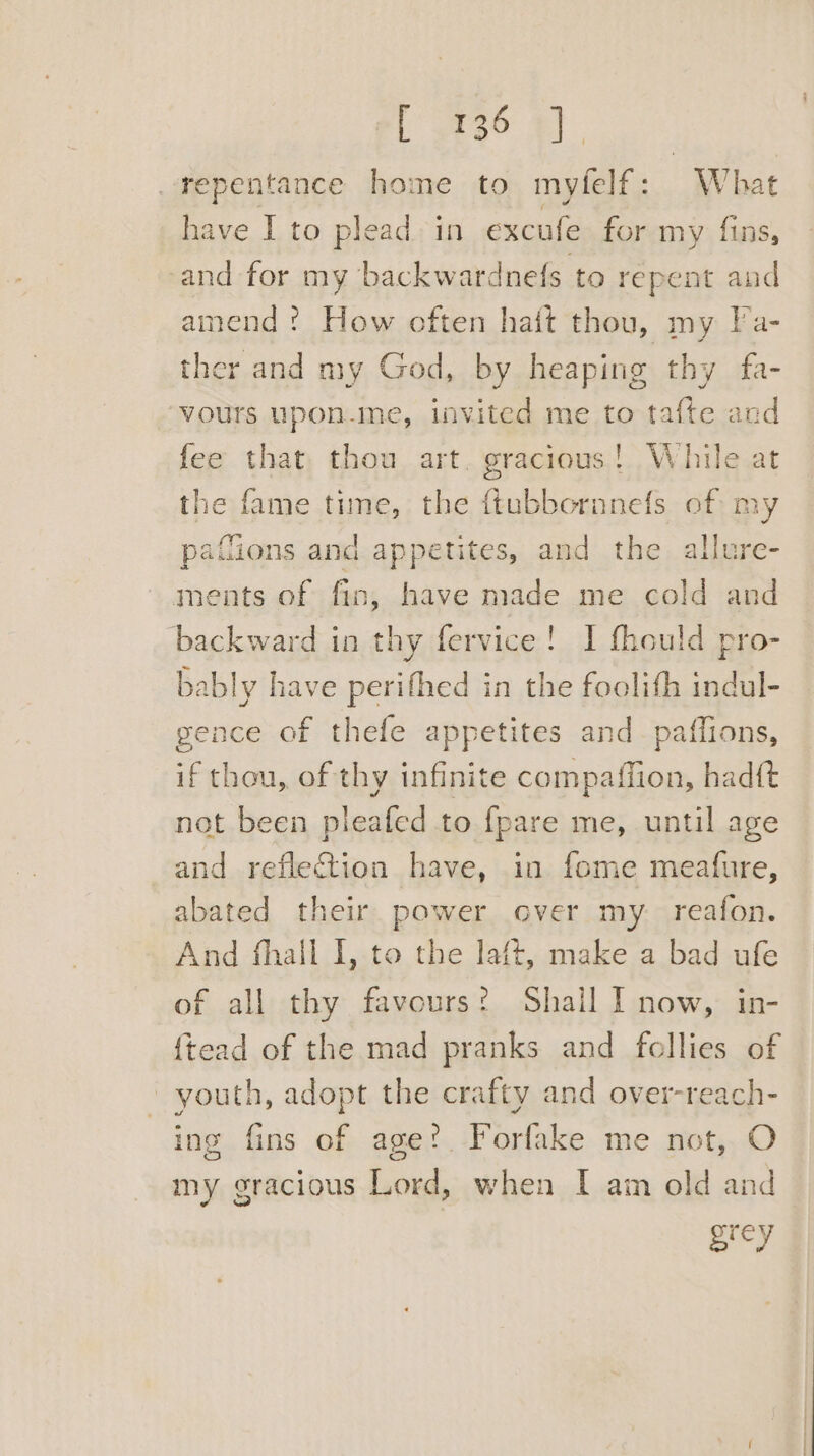_repentance home to myfelf: What have I to plead in excufe for my fins, and for my backwardnefs to repent and amend : How often hait thou, my Ta- ther and my God, by heaping thy fa- vours upon-me, invited me to tafte and fee that thou art. gracious! While at the fame time, the ftubboranefs of my pafions and appetites, and the allure- ments of fin, have made me cold and backward in thy fervice! I fhould pro- bably have perifhed in the foolith indul- gence of thefe appetites and_paffions, if thou, of thy infinite compaffion, hadft not been pleafed to {pare me, until age and reflection have, in fome meafure, abated their power over my. reafon. And fhall I, to the laft, make a bad ufe of all thy favours? Shall I now, in- {tead of the mad pranks and fellies of youth, adopt the crafty and over-reach- ing fins of age? Forfake me not, O my gracious Lord, when I ain old and Nef