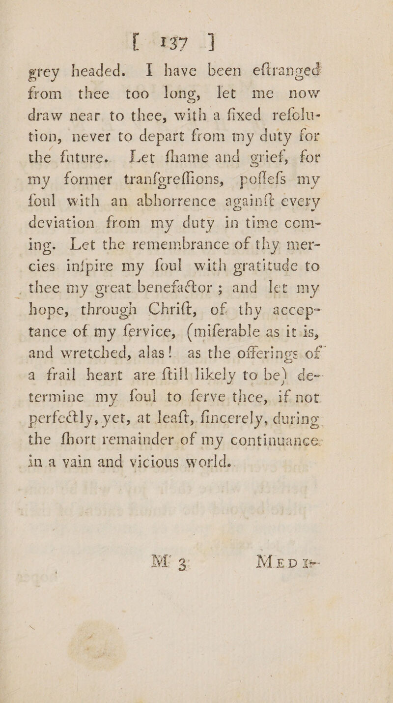 | 9997. 2] gtey headed. I have been eftranged from thee too long, let me now draw near to thee, with a fixed refclu- tion, never to depart from my duty for the future... Let fhame and grief, for my former tranfgreflions, poflefs my foul with an abhorrence againft every deviation from my duty in time com- ing. Let the remembrance of thy mer- cies. infpire my foul with gratitude to _ thee my great benefactor ; and let my hope, through Chrift, of thy accep- tance of my fervice, (miferable as it is, and wretched, alas! as the offerings of a frail heart are {till likely to be) de-. termine my foul to ferve thee, a ask perfectly, yet, at leaft, fincerely, during the fhort remainder of my continuance. in a yain and vicious world. IE 2: MED i