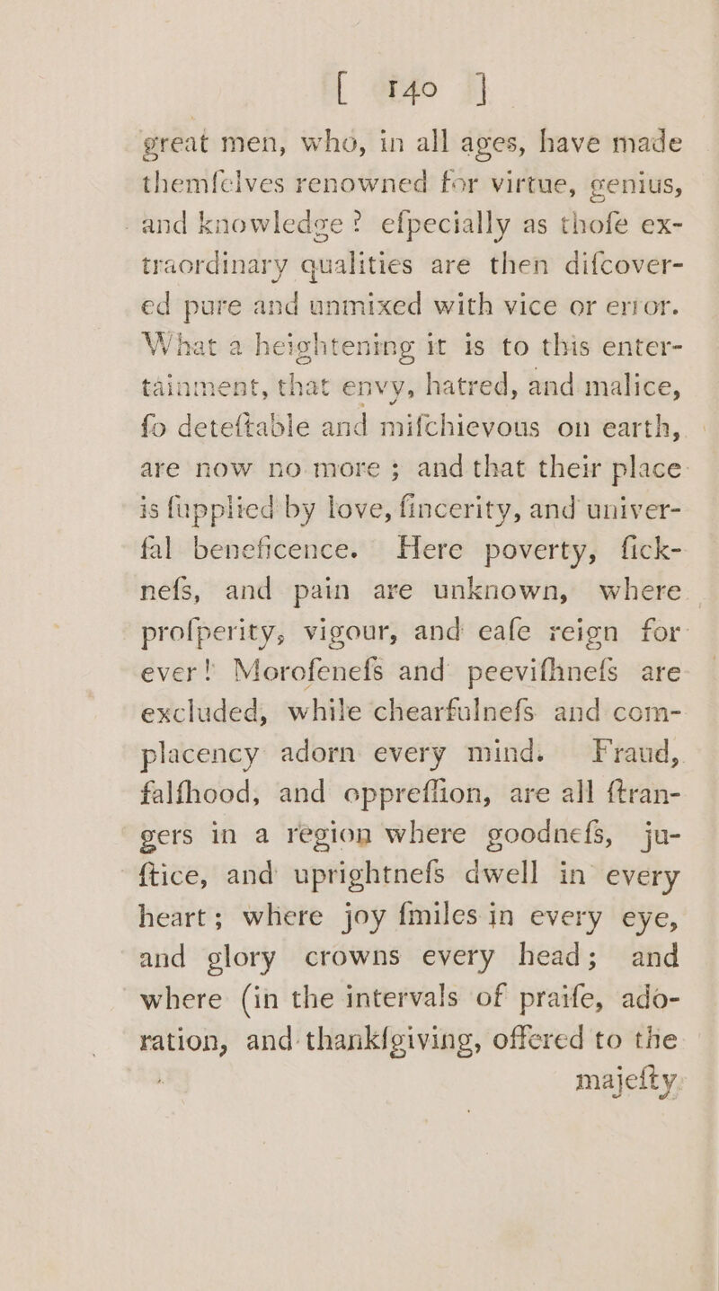 great men, whg, in all ages, have made themfelves renowned for virtue, genius, and knowledge? efpecially as thofe ex- traordinary qualities are then difcover- ed pure and unmixed with vice or error. What a heightening it is to this enter- tainment, that envy, hatred, and malice, fo deteftable and mifchievous on earth, are now no more ; and that their place. is fupplied by love, fincerity, and univer- fal beneficence. Here poverty, fick- nefs, and pain are unknown, where — profperity, vigour, and eafe reign for ever! Morofenefs and peevifhnefs are excluded, while chearfulnefs and com- placency adorn every mind. Fraud, falfhood, and oppreflion, are all {tran- gers in a region where goodnefs, ju- ftice, and uprightnefs dwell in every heart; where joy fmiles in every eye, and glory crowns every head; and where (in the intervals of praife, ado- ration, and thankfeiving, offered to the majefty.