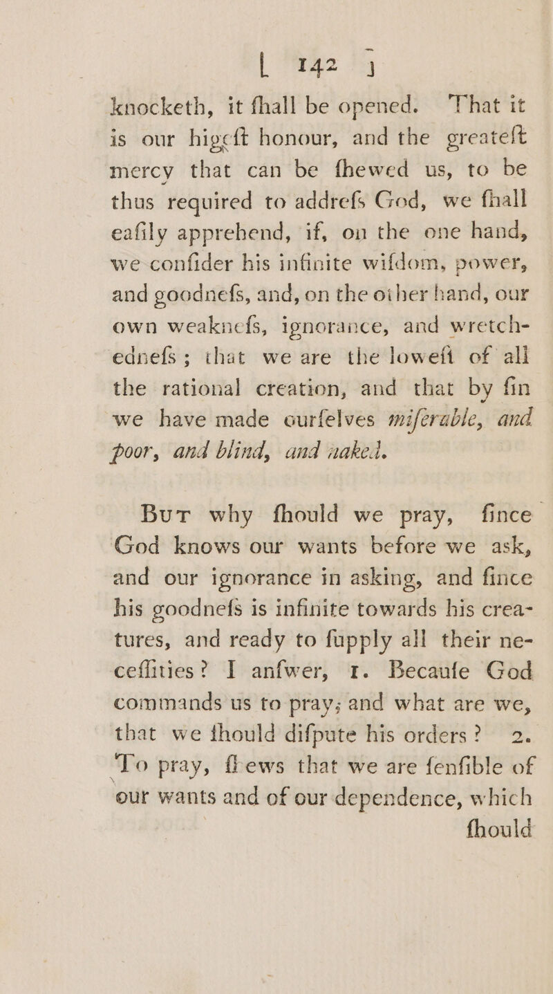 -_ | 142 4 knocketh, it fhall be opened. ‘That it is our higce{t honour, and the oreatelt mercy that can be fhewed us, to be thus required to addrefs God, we fhall eafily apprehend, if, on the one hand, we confider his infinite wifdom, power, and goodnefs, and, on the other hand, our own weaknefs, ignorance, and wretch- ednefs ; that we are the loweft of all the rational creation, and that by fin we have made ourfelves miferable, and poor, and blind, and naked. But why fhould we pray, fince God knows our wants before we ask, and our ignorance in asking, and fince his goodnefs is infinite towards his crea- tures, and ready to fupply all their ne- ceflities? I anfwer, 1. Becaufe God commands us to pray; and what are we, that we thould difpute his orders? 2. ‘To pray, fhews that we are fenfible of our wants and of our dependence, which fhould