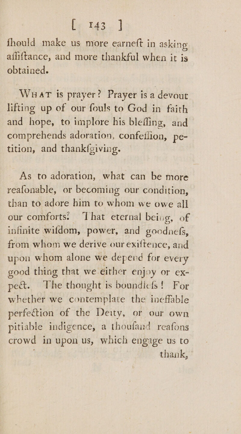Ey 343» ] fhould make us more earneft in asking afi{tance, and more thankful when it is obtained. Wuat is prayer? Prayer is a devout lifting up of our fouls to God in faith and hope, to implore his bleffing, and comprehends adoration, confetiion, pe- tition, and thankfgiving. As to adoration, what can be more reafonable, or becoming our condition, than to adore him to whom we owe all our comforts: ‘That eternal being, of infinite wifdom, power, and goodnefs, from whom we derive our exiftence, and upon whom alone we depend for every good thing that we either enjoy or ex- pect. The thought is boundicfs! For whether we contemplate the ineffable perfe@ion of the Deity, or our own pitiable indigence, a thoufand reafons crowd in upon us, which engage us to . thank, .