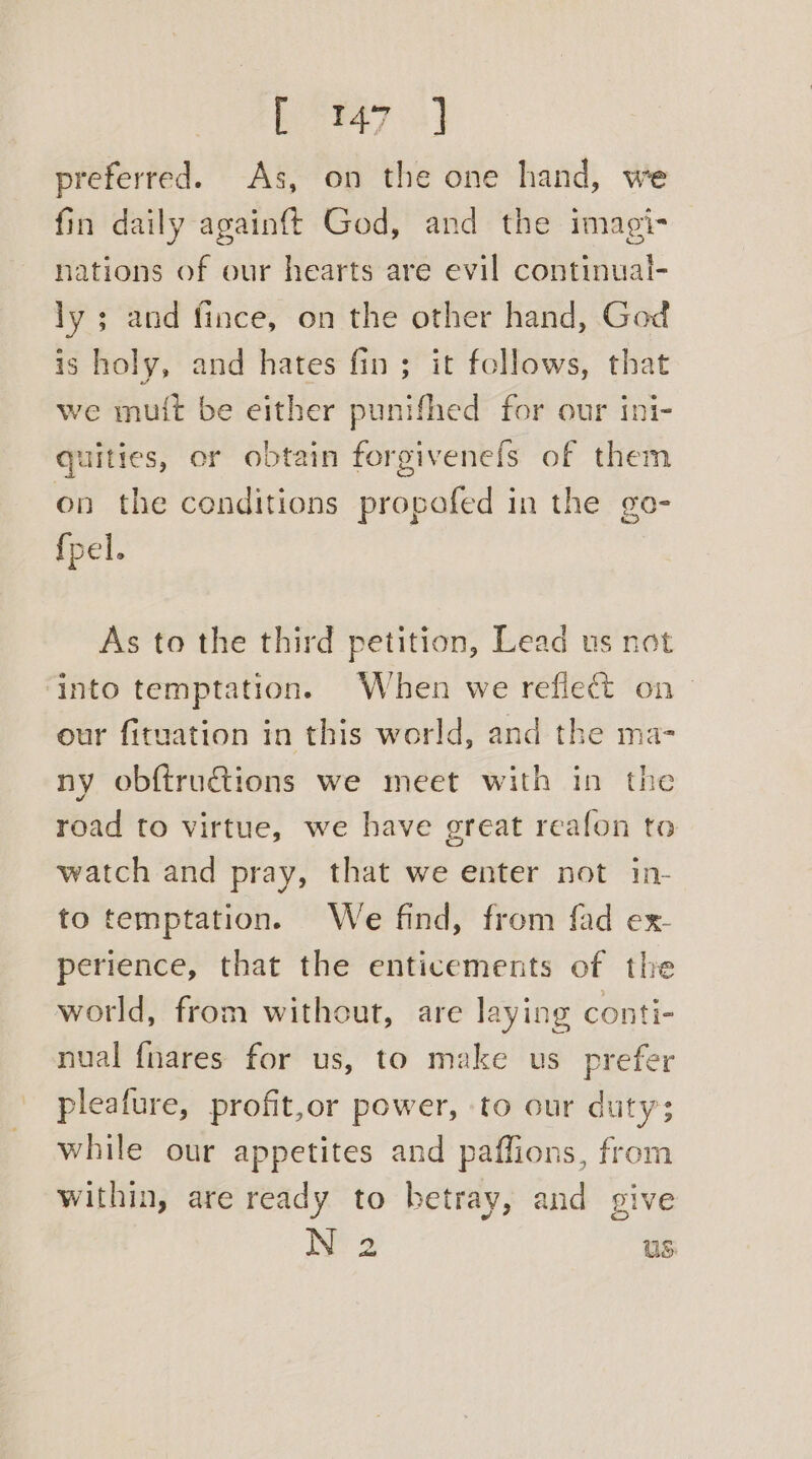 b 947 3) preferred. As, on the one hand, we fin daily againft God, and the imagi- nations of our hearts are evil continual- ly ; and fince, on the other hand, God is holy, and hates fin; it follows, that we mutt be either punifhed for our ini- quities, or obtain forgivenefs of them on the conditions propafed in the go- {pel. As to the third petition, Lead us not into temptation. When we reflect on — our fituation in this world, and the ma- ny obftrudtions we meet with in the road to virtue, we have great reafon to watch and pray, that we enter not in- to temptation. We find, from fad ex- perience, that the enticements of the world, from without, are laying conti- nual {nares for us, to make us prefer pleafure, profit,or power, ‘to our duty; while our appetites and paffions, from within, are ready to betray, and give N 2 us: