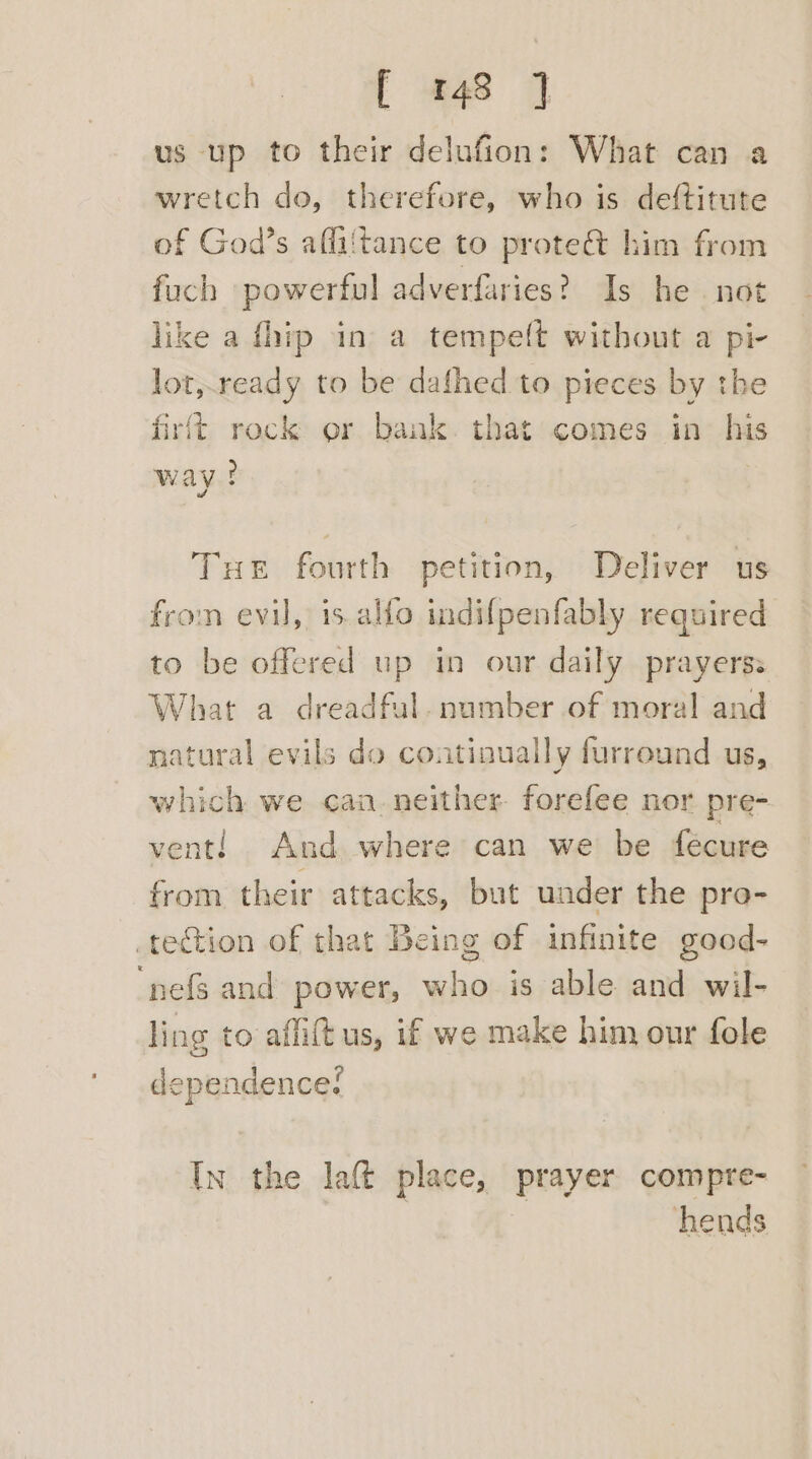 us up to their delufion: What can a wretch do, therefore, who is deftitute of God’s affiitance to prote&amp; him from fuch powerful adverfaries? Is he not like a fhip in a tempeft without a pi- lot,.ready to be dafhed to pieces by the firft rock or bank. that comes in his way! | Tue fourth petition, Deliver us fron evil, is.alfo indif{penfably required to be offered up in our daily prayerss What a dreadful. number of moral and natural evils do continually furreund us, which we can neither. forefee nor pre- vent! And where can we be feécure from their attacks, but under the pro- tection of that Being of infinite good- “nef and power, who is able and wil- ling to affift us, if we make him our fole dependence? In the laft place, prayer compre- hends