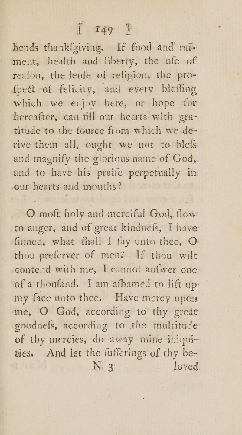 [ t49 J hends thankfgiving. If food and rai- ment, health and liberty, the ufe of reafon, the fenfe of religion, the pro- fpe&amp;t -of felicity, and every blefling which we enjoy here, or hope for hereafter, can fill our hearts with gra- titude to the fource from which we de- rive them all, ought we not to blefs. and magnify the glorious name of God, and to have his praife perpetually in eur hearts and mouths? O moft holy and merciful God, flow to auger, and of great kindnefs, I have finned; what fhall I fay unto thee, O theu preferver of men? If thou wilt contend with me, I cannot anfwer one of a thoufand. Iam afhamed to lift up’ my face unto thee.. Have mercy upon me, O God, according to thy great goodnefs, according to the multitude of thy mercies, do away mine iniqui- ties. And let the fufferings of thy be- IN. 2: loved.