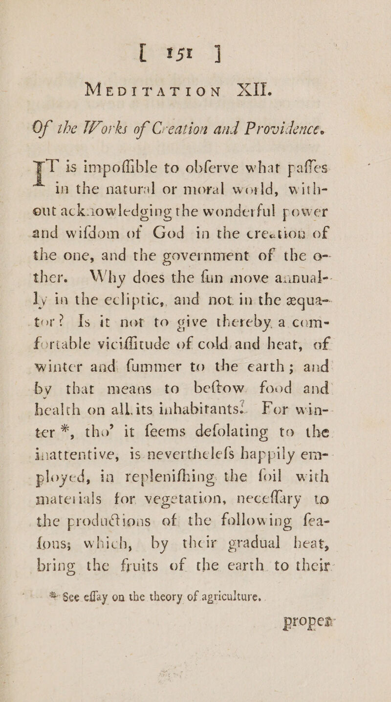 L P5r MEDITATION XII. Of ihe Works of Creation and Providence. pe is impoflible to obferve what paffes in the natural or moral world, with- out acknowledging the wonderful power and wifdom of God in the creetion of the one, and the government of the o- ther. Why does the fin move aanual-. Jy in the ecliptic,, and not in the equa- tor? Is it not to give thereby, a com- fortable vicifitude of cold and heat, of winter and fummer to the earth; and by that means to beftow food and health on allits inhabitants’. For win-- ter *, tho’ it feems defolating to the. jnatrentive, is neverthelefs happily em-- ployed, ia replenifhing. the foil with mateiials for vegetation, neceflary to the productions ef the following fea- fous; which, by their gradual heat, bring the fruits of the earth to their. %-§ee effay on the theory of agriculture. proper