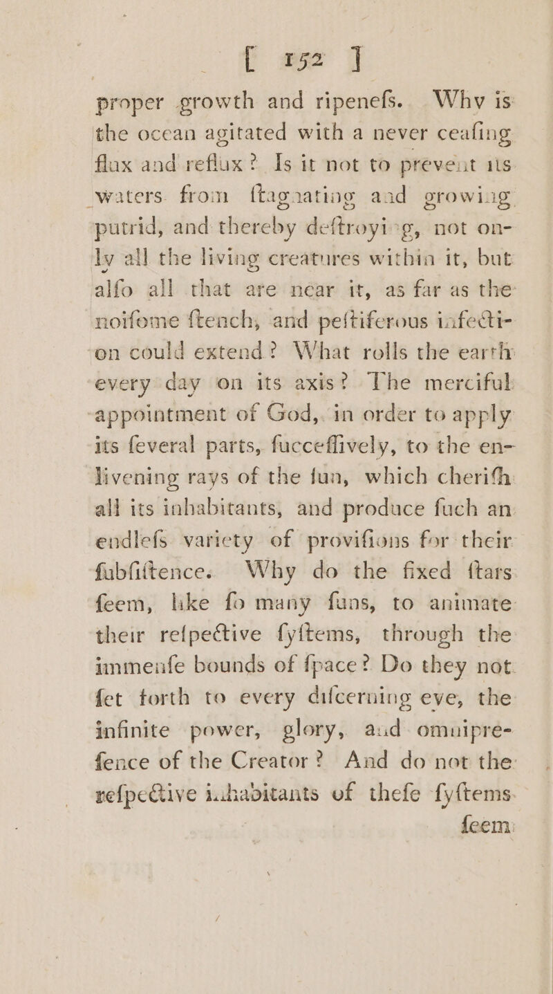 | [ we J proper growth and ripenefs. Why is the ocean agitated with a never ceafing flax and reflux? Is it not to prevent ats waters. from ftagaating and growing putrid, and thereby deftroyi7g, not on- ly all the living creatures within it, but alfo all that are néar tt, as far as the noifome ftench, and peftiferous infeti- on could extend? What rolls the earth: every day on its axist The merciful appointment of God,. in order to apply its feveral parts, fucceflively, to the en- livening rays of the fun, which cherifh all its inhabitants, and produce fuch an endlefs variety of provifions for their fubfittence. Why do the fixed {tars feem, like fo many funs, to animate their re{pective fy{tems, through the immenfe bounds of fpace? Do they not. fet torth to every dilcerning eve, the infinite power, glory, aud omnipre- fence of the Creator? And do not the: refpeGive inhavitants of thefe fy{tems. feem: