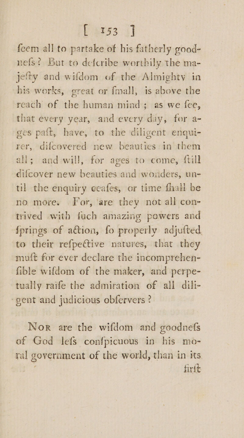 Paess i] feem all to partake of his fatherly good- nefs? But to defcribe worthily the ma- jefty and wifdom of the Almighty in his works, great or {mall, is above the reach of aa human bible ; as we fee, that every year, and every day, for a- ges paft, have, to the diligent enqui- rer, difcovered new biti in them all; and-will, for ages to come, {till difcover new beauties and wonders, un- til the enquiry eeafes, or time fhall be no more. for, ‘are they not all con- trived with fuch amazing powers and fprings of ation, fo properly adjufted. to their refpective natures, that they muff for ever declare the incomprehen- fible wifdom of the maker, and perpe- tually raife the admiration of all dili- ‘gent and judicious obfervers ? Nor are the wifdom and goodnefs of God lefs confpicuous in his mo- ral government of the world, than in its _ firft