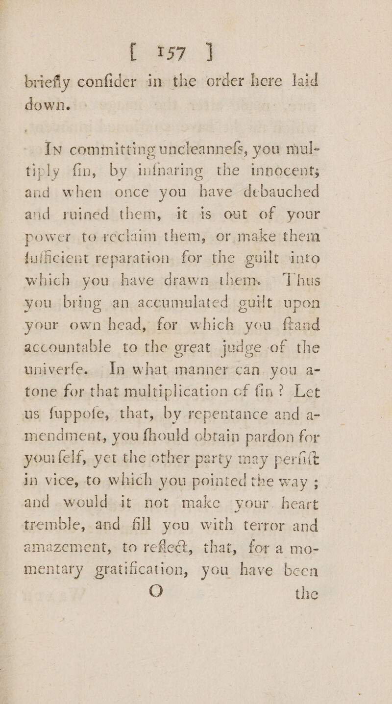 Lay J briefly confider in the order here laid down. In committing uncleannefs, you mul- tiply fin, by infnaring the innocent; and when once you have debauched and ruined them, it is out of your power to reciaim them, or make them {uiicient reparation for the guilt into which you have drawn them. Thus you bring an accumulated guilt upon your own head, for which you ftand accountable to the great judge of the univerfe. In what manner can. you a- tone for that multiplication cf fin? Let us fuppofe, that, by repentance and a- mendmeat, you fhould obtain pardon for yourfelf, yet the other party may perfitt in vice, to which you pointed the way ; and would it not make your. heart tremble, and fill you be terror and amazement, to reflect, that, for a mo- mentary gratification, you have been O the
