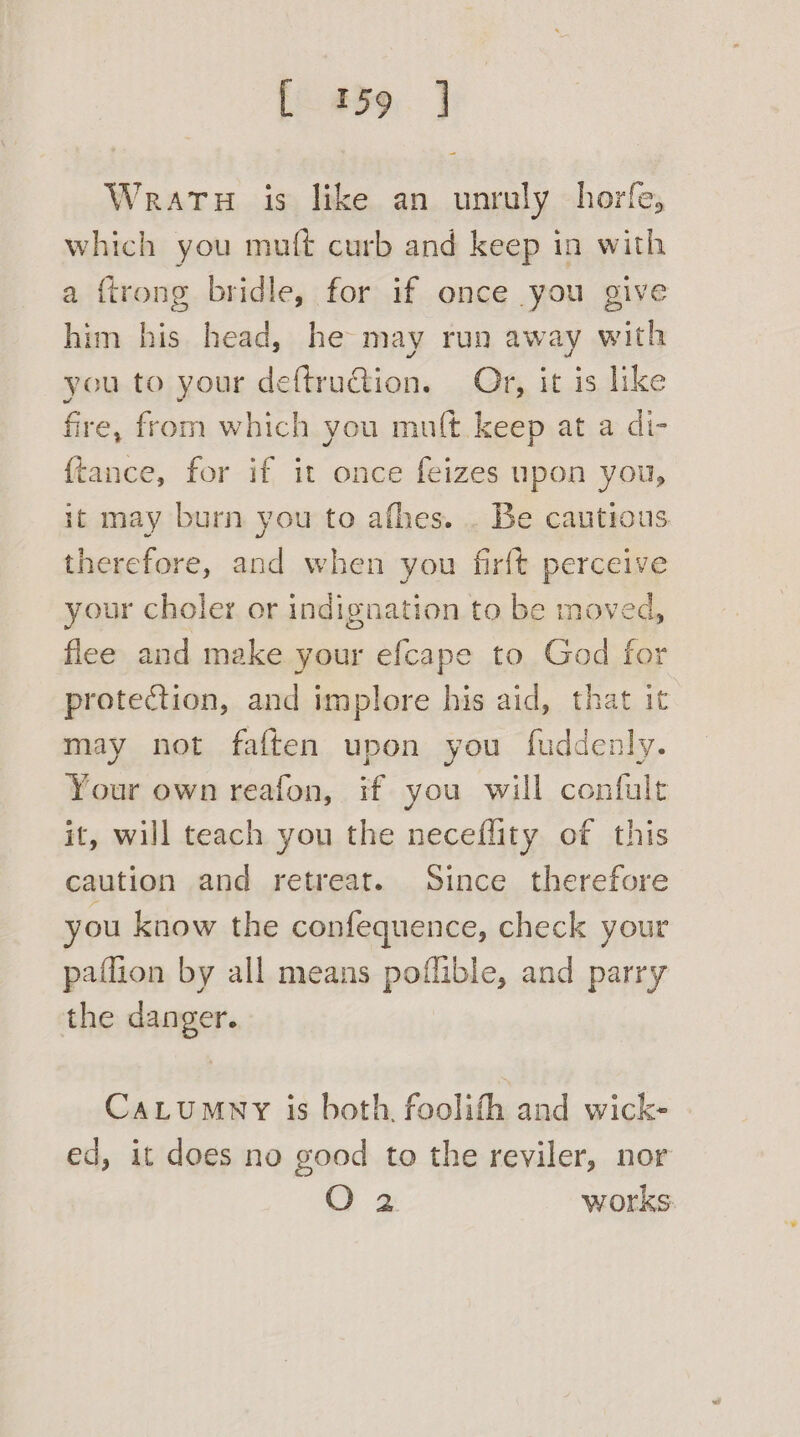 [fo 839:. ] Wratu is like an unruly horfe, which you muft curb and keep in with a firong bridle, for if once you give him his head, he may run away with you to your deftru€tion. Or, it is like fire, from which you mult. keep at a di- {ftance, for if it once feizes upon you, it may burn you to afhes. . Be cautious therefore, and when you firft perceive your choler or indignation to be moved, flee and make your efcape to God for protection, and implore his aid, that it may not faften upon you fuddenly. Your own reafon, if you will confult it, will teach you the neceflity of this caution and retreat. Since therefore you know the confequence, check your paffion by all means poflible, and parry the danger. CaLtumny is both, foolith and wick- | ed, it does no good to the reviler, nor