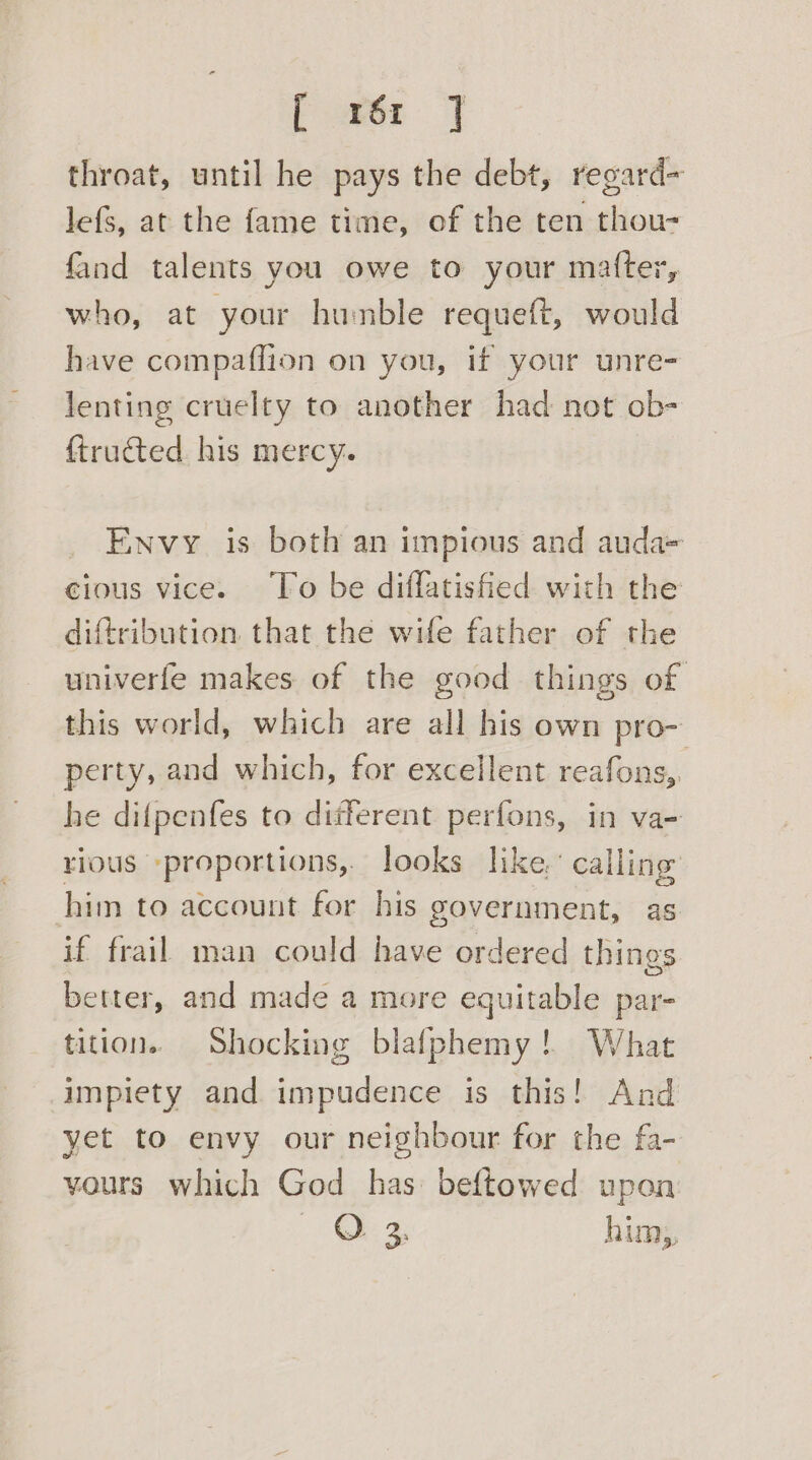 f x26r 7 throat, until he pays the debt, regard- lefS, at the fame time, of the ten thou- fand talents you owe to your matter, who, at your humble requeft, would have compaflion on you, if your unre- lenting cruelty to another had not ob- ftructed his mercy. Envy is both an impious and auda= cious vice. ‘To be diffatisfied with the diftribution that the wife father of the univerfe makes of the good things of this world, which are all his own pro- perty, and which, for excellent reafons,. he difpenfes to different perfons, in va- rious -proportions,. looks like,’ calling’ him to account for his government, as if frail man could have ordered things better, and made a more equitable par- tition. Shocking blafphemy! What impiety and. impudence is this! And yet to envy our neighbour for the fa- vours which God has beftowed upon