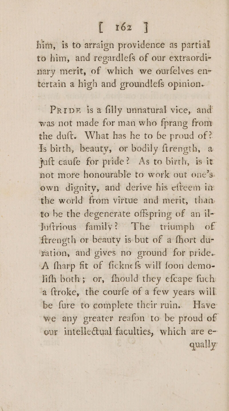 | wer } him, is to arraign providence as partial to him, and regardlefs of our extraordi- nary merit, of which we ourfelves en- tertain a high and groundlefs opinion. PrrpF is a filly unnatural vice, and was not made for man who fprang from the duft. What has he to be proud of ? Is birth, beauty, or bodily ftrength, a jatt caufe for pride? As to birth, is it not more honourable to work out ene’s: ewn dignity, and derive his efteem in the world from virtue and merit, than to be the degenerate offspring of an il- Jutrious family? The triumph of ‘ftrength or beauty is but of a fhort du- ration, and gives no ground for pride. A fharp ft of ficknefs will foon demo- lith both; or, fhould they efcape fuch a {troke, the courfe of a few years will be fure to complete their ruin.. Have: we any greater reafon to be proud of our intellectual faculties, which are e- qually:
