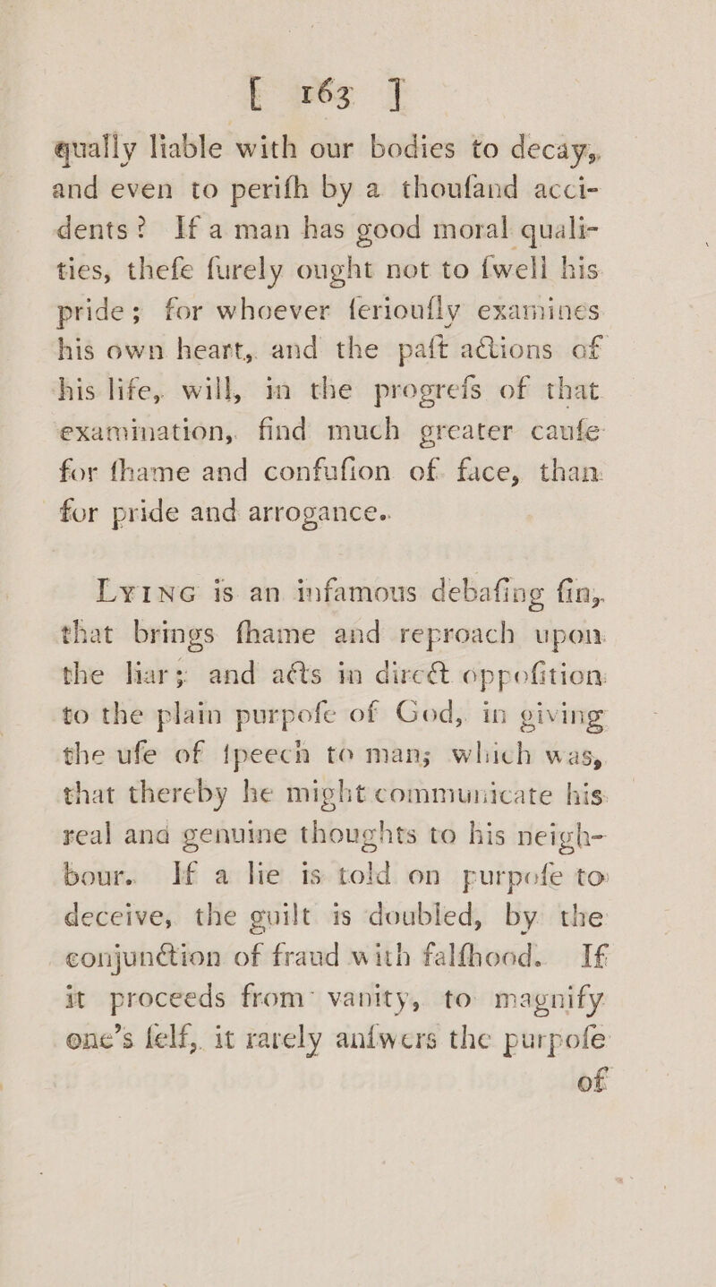 ares] qually liable with our bodies to decay, and even to perifh by a thoufand acci- dents? Ifa man has good moral quali- ties, thefe furely ought not to {well his pride; for whoever ferioufly examines his own heart, and the paft ations of his life, will, im the progrefs of that. examination, find much greater caufe for fhame and confufion of. face, than: for pride and arrogance.. LYING is an infamous debafing fin,. that brings fhame and reproach upon the har; and aéts in dirc@ oppoefition. to the plain purpofe of God, in giving the ufe of {peech to man; which was, that thereby he might communicate his: real and genuine thoughts to his neigh- bour. Tf a lie is told on furpofe to deceive, the guilt is doubled, by the conjunction of fraud with falfhood. If it proceeds from: vanity, to magnify one’s lelf, it rarely anfwers the purpofe of