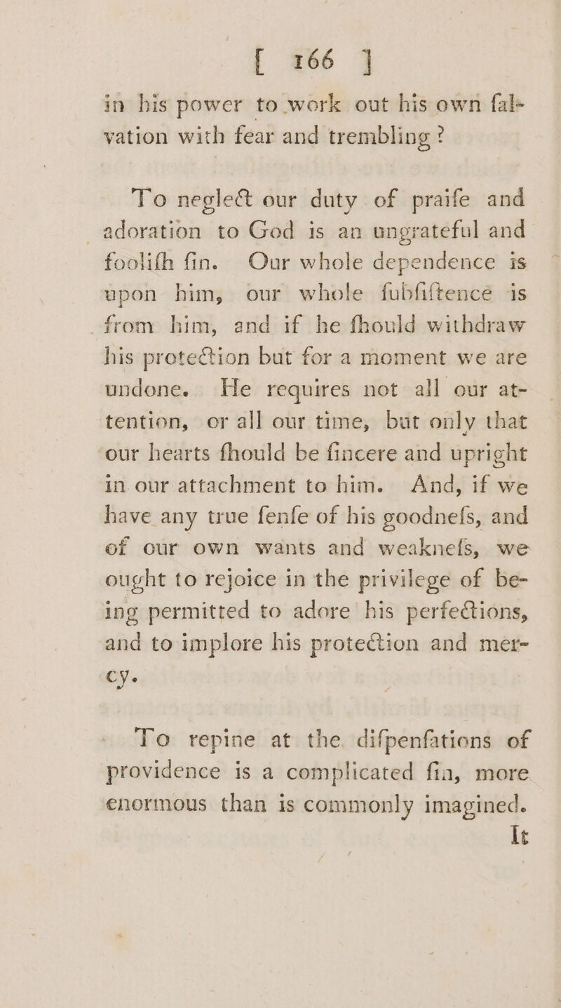 in his power to work out his own fal+ vation with fear and trembling ? To neglect our duty of praife and adoration to God is an ungrateful and foolith fin. Our whole dependence is upon him, our whole fubfiftence is from him, and if he fhould withdraw his protection but for a moment we are undone. He requires not all our at- tention, or all our time, but only that our hearts fhould be fincere and upright in our attachment to him. And, if we have any true fenfe of his goodnefs, and ef our own wants and weaknels, we ought to rejoice in the privilege of be- ing permitted to adore his perfections, and to implore his protetion and metr- cy. To repine at the. difpenfations of providence is a complicated fia, more enormous than is commonly imagined. It