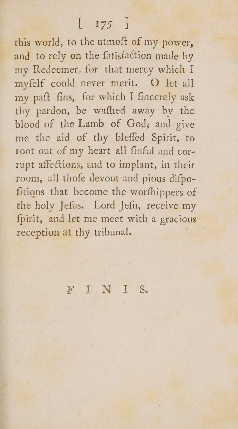 Cee Nest this world, to the utmoft of my power, and to rely on the fatisfaction made by my Redeemer, for that mercy which I myfelf could never merit. O let all my paft fins, for which I fincerely ask thy pardon, be wafhed away by the blood of the Lamb of God; and give me the aid of thy blefled Spirit, to root out of my heart all finful and cor-. rupt affections, and to implant, in their room, all thofe devout and pious difpo- fitions that become the worfhippers of the holy Jefus. Lord Jefu, receive my {pirit, and let me meet with a gracious reception at thy tribunal. f Lew