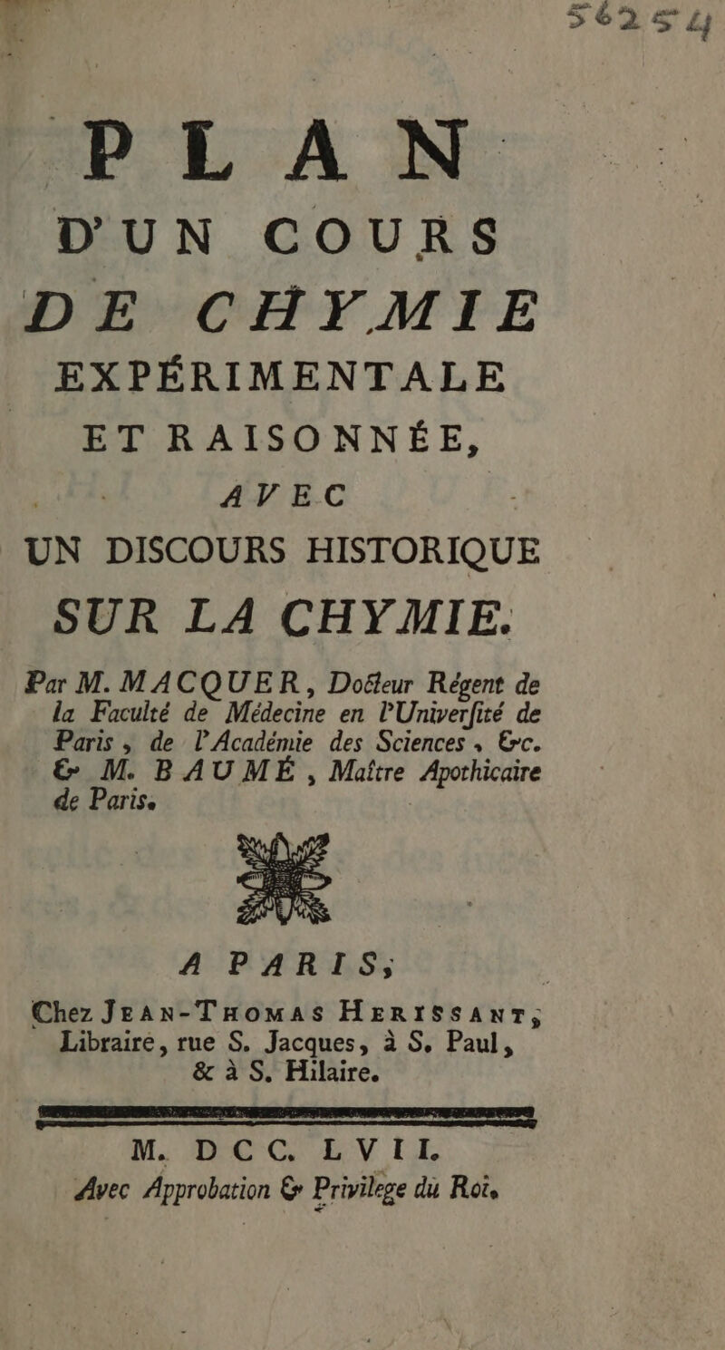 PE A NN: D'UN COURS EXPÉRIMENTALE ET RAISONNÉE, AVEC UN DISCOURS HISTORIQUE Par M. MACQUER, Doëteur Régent de la Faculté de Médecine en l'Univerfité de Paris ; de l'Académie des Sciences , &amp;c. &amp; M. BAUMÉ , Maître Apothicaire de Paris. A PARIS, Libraire, rue S. Jacques, à S, Paul, &amp; à S. Hilaire. M. DCC. LVIL Avec Approbation 6 Privilege du Roi, 56251)