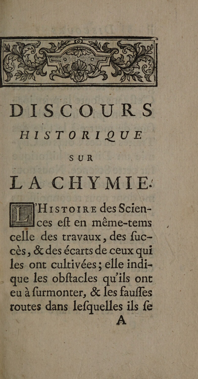 LA CHYMIE. 'Hisrorre des Scien- ces eft en même-tems celle des travaux, des fuc- cès, &amp; des écarts de ceux qui les. ont cultivées; elle indi- . que les obftacles qu'ils ont eu à furmonter, &amp; les faufles routes dans lefquelles ils fe A