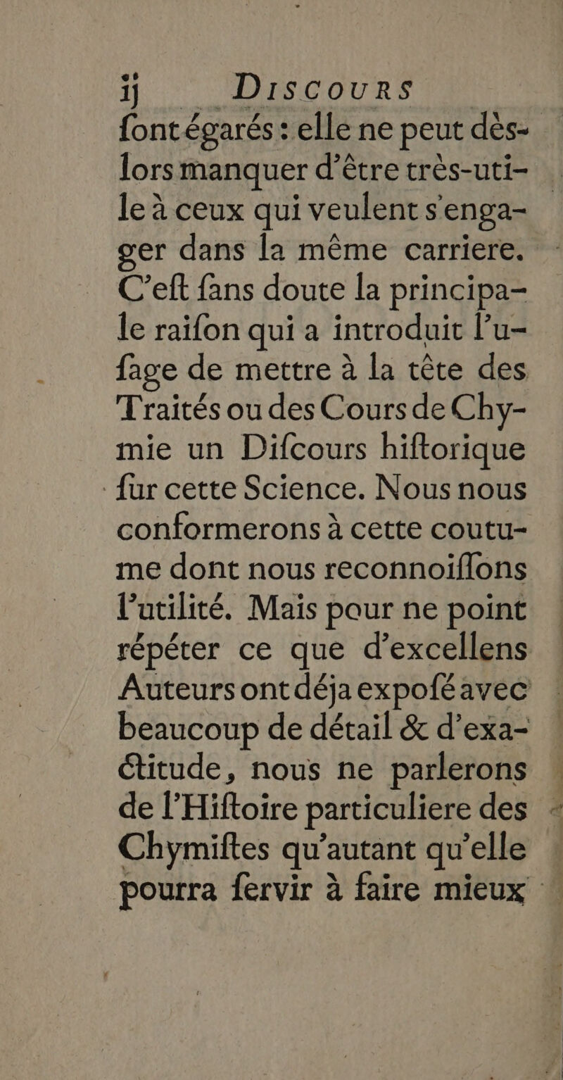 {ont égarés : elle ne peut dès- lors manquer d’être très-uti- le à ceux qui veulent s'enga- er dans la même carriere. C’eft fans doute la principa- le raifon qui a introduit l’u- fage de mettre à la tête des Traités ou des Cours de Chy- mie un Difcours hiftorique fur cette Science. Nous nous conformerons à cette coutu- me dont nous reconnoiflons l'utilité. Mais pour ne point répéter ce que d’excellens Auteurs ont déjaexpoféavec beaucoup de détail &amp; d’exa- étitude, nous ne parlerons de l’Hiftoire particuliere des Chymiftes qu’autant qu'elle pourra fervir à faire mieux
