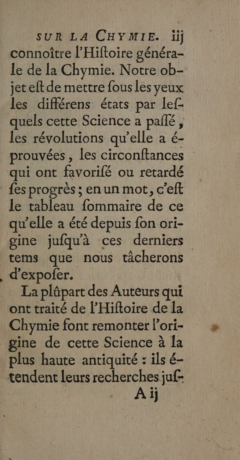 connoître l’'Hiftoire généra- le de la Chymie. Notre ob- jet eft de mettre fous Les yeux les différens états par lef- les révolutions qu’elle a é- prouvées , les circonftances qui ont favorifé ou retardé le tableau fommaire de ce qu’elle a été depuis fon ori- gine jufqu'à ces derniers tems que nous tâcherons d’expofer. | La plûpart des Auteurs qui ont traité de l’'Hiftoire de la Chymie font remonter l'ori- gine de cette Science à la plus haute antiquité : ils é- À ij