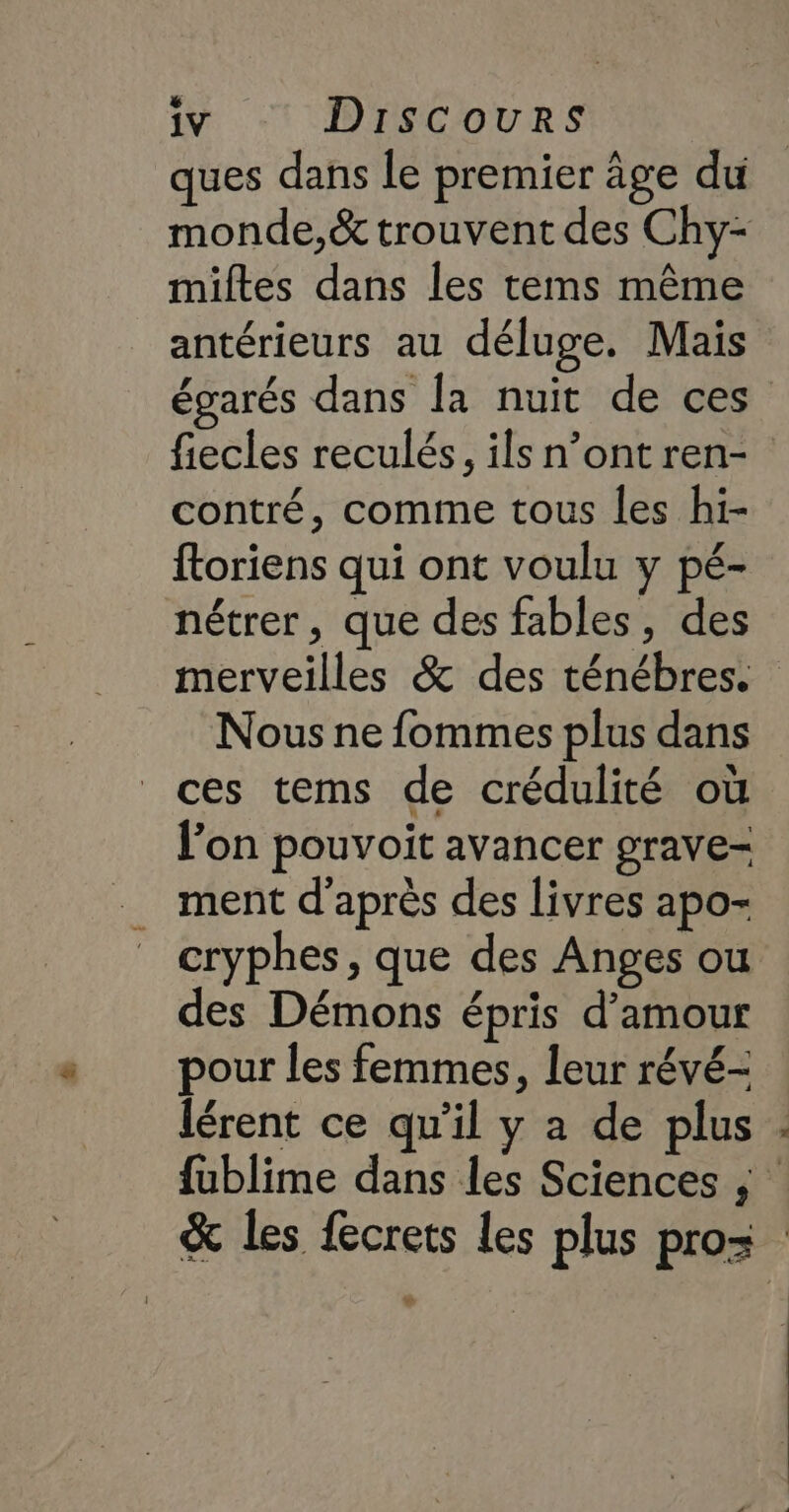ques dans le premier âge du monde,&amp; trouvent des Chy- miltes dans les tems même antérieurs au déluge. Mais égarés dans la nuit de ces fiecles reculés, ils n’ont ren- contré, comme tous les hi- {toriens qui ont voulu y pé- nétrer, que des fables, des merveilles &amp; des ténébres. Nous ne fommes plus dans ces tems de crédulité où l’on pouvoit avancer grave- ment d'après des livres apo- cryphes, que des Anges ou es Démons épris d’amour pour les femmes, leur révé- lérent ce qu’il y a de plus : fublime dans les Sciences ; : &amp; les fecrets les plus pros ®