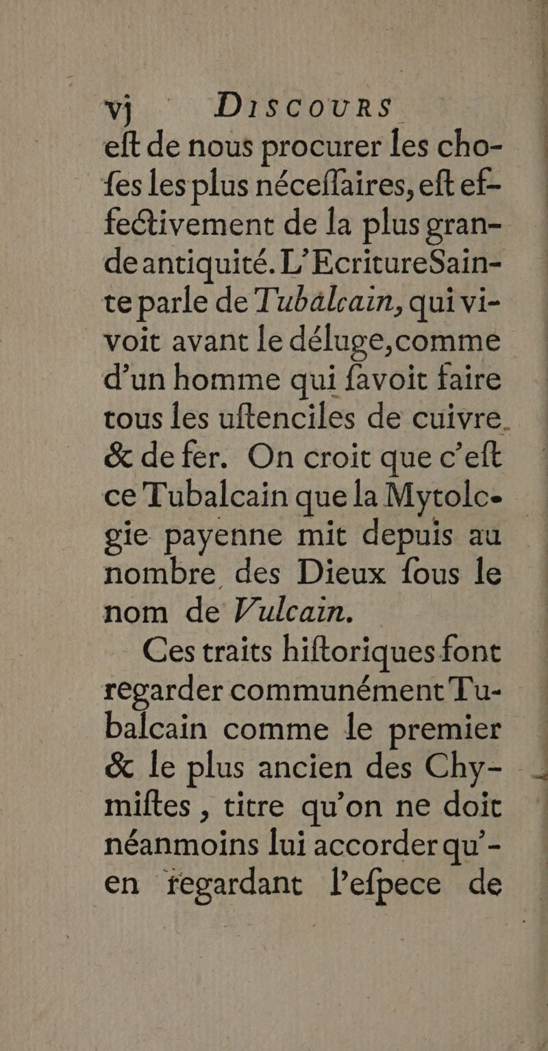 vj Discours eft de nous procurer les cho- fes Les plus néceflaires, eft ef- fectivement de la plus gran- deantiquité. L’EcritureSain- te parle de Tubälcain, qui vi- voit avant le déluge,comme d’un homme qui favoit faire tous les uftenciles de cuivre. &amp; de fer. On croit que c’eft ce Tubalcain que la Mytolc- gie payenne mit depuis au nombre des Dieux fous le nom de Julcain. Ces traits hiftoriques font regarder communément Tu- balcain comme le premier | miltes , titre qu’on ne doit néanmoins lui accorder qu’-