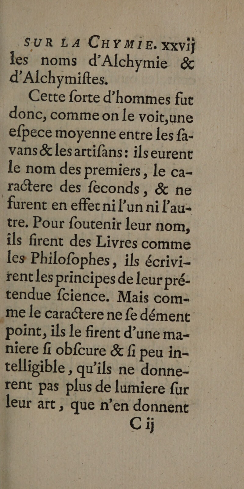 les noms d’Alchymie & d’Alchymiftes. Cette forte d'hommes fut donc, comme on le voit,une efpece moyenne entre les fà- vans & les artifans: ilseurent le nom des premiers, le ca- ractere des feconds, & ne furent en effec ni l’un ni l’au- tre. Pour foutenir leur nom, ils firent des Livres comme les Philofophes, ils écrivi- rent les principes de leur pré- tendue fcience. Mais com= _me le caractere ne fe dément point, ils le firent d’une ma- niere fi obfcure & fi peu in- telligible , qu’ils ne donne- rent pas plus de lumiere {ur leur art, que n’en donnent